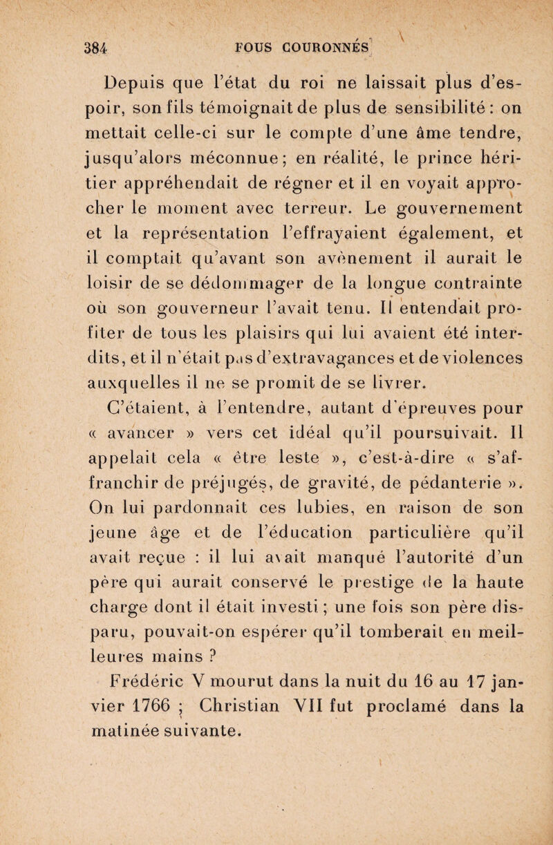 Depuis que l’état du roi ne laissait plus d’es¬ poir, son fils témoignait de plus de sensibilité: on mettait celle-ci sur le compte d’une âme tendre, jusqu’alors méconnue; en réalité, le prince héri¬ tier appréhendait de régner et il en voyait appro¬ cher le moment avec terreur. Le gouvernement et la représentation l’effrayaient également, et il comptait qu’avant son avènement il aurait le loisir de se dédommager de la longue contrainte où son gouverneur l’avait tenu. Il entendait pro¬ fiter de tous les plaisirs qui lui avaient été inter¬ dits, et il n’était ptis d’extravagances et de violences auxquelles il ne se promit de se livrer. C’étaient, à l’entendre, autant d’épreuves pour « avancer » vers cet idéal qu’il poursuivait. Il appelait cela « être leste », c’est-à-dire « s’af¬ franchir de préjugés, de gravité, de pédanterie ». On lui pardonnait ces lubies, en raison de son jeune âge et de l’éducation particulière qu’il avait reçue : il lui a\ait manqué l’autorité d’un père qui aurait conservé le prestige de la haute charge dont il était investi ; une fois son père dis¬ paru, pouvait-on espérer qu’il tomberait en meil¬ leures mains ? Frédéric V mourut dans la nuit du 16 au 17 jan¬ vier 1766 ; Christian YII fut proclamé dans la matinée suivante.