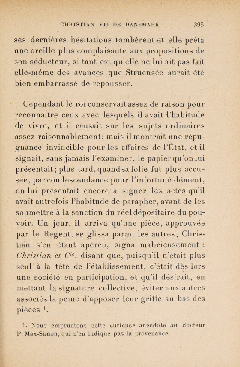 ses dernières hésitations tombèrent et elle prêta une oreille plus complaisante aux propositions de son séducteur, si tant est qu’elle ne lui ait pas fait elle-même des avances que Struensée aurait été bien embarrassé de repousser. Cependant le roi conservait assez de raison pour reconnaître ceux avec lesquels il avait l’habitude de vivre, et il causait sur les sujets ordinaires assez raisonnablement; mais il montrait une répu¬ gnance invincible pour les affaires de l’État, et il signait, sans jamais l’examiner, le papier qu’on lui présentait; plus tard, quandsa folie fut plus accu¬ sée, par condescendance pour l’infortuné dément, on lui présentait encore à signer les actes qu’il avait autrefois l’habitude de parapher, avant de les soumettre à la sanction du réel dépositaire du pou¬ voir. Un jour, il arriva qu’une pièce, approuvée par le Régent, se glissa parmi les autres; Chris¬ tian s’en étant aperçu, signa malicieusement : Christian et Cie, disant que, puisqu’il n’était plus seul à la tête de l’établissement, c’était dès lors une société en participation, et qu’il désirait, en mettant la signature collective, éviter aux autres associés la peine d’apposer leur griffe au bas des pièces j. 1. Nous empruntons cette curieuse anecdote au docteur P, Max-Simon, qui n’en indique pas la provenance.