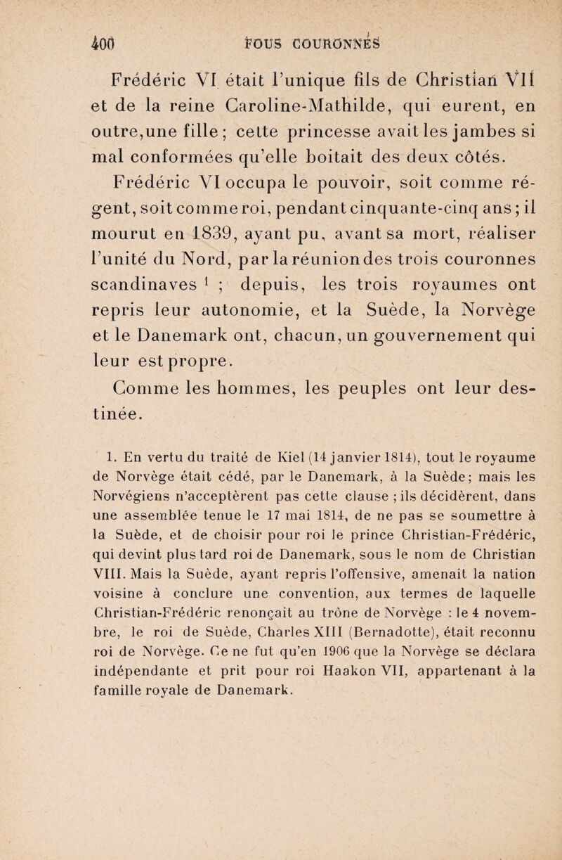 Frédéric VI était Tunique fils de Christian Vil et de la reine Caroline-Mathilde, qui eurent, en outre,une fille; cette princesse avait les jambes si mal conformées qu’elle boitait des deux côtés. Frédéric VI occupa le pouvoir, soit comme ré¬ gent, soit comme roi, pendant cinquante-cinq ans ; il mourut en 1839, ayant pu, avant sa mort, réaliser l’unité du Nord, par la réunion des trois couronnes Scandinaves 1 ; depuis, les trois royaumes ont repris leur autonomie, et la Suède, la Norvège et le Danemark ont, chacun, un gouvernement qui leur est propre. Comme les hommes, les peuples ont leur des¬ tinée. 1. En vertu du traité de Kiel (14 janvier 1814), tout le royaume de Norvège était cédé, par le Danemark, à la Suède; mais les Norvégiens n’acceptèrent pas cette clause ; ils décidèrent, dans une assemblée tenue le 17 mai 1814, de ne pas se soumettre à la Suède, et de choisir pour roi le prince Christian-Frédéric, qui devint plus tard roi de Danemark, sous le nom de Christian VIII. Mais la Suède, ayant repris l’offensive, amenait la nation voisine à conclure une convention, aux termes de laquelle Christian-Frédéric renonçait au trône de Norvège : le 4 novem¬ bre, le roi de Suède, Charles XIII (Bernadotte), était reconnu roi de Norvège. Ce ne fut qu’en 1906 que la Norvège se déclara indépendante et prit pour roi Haakon VII, appartenant à la famille royale de Danemark.