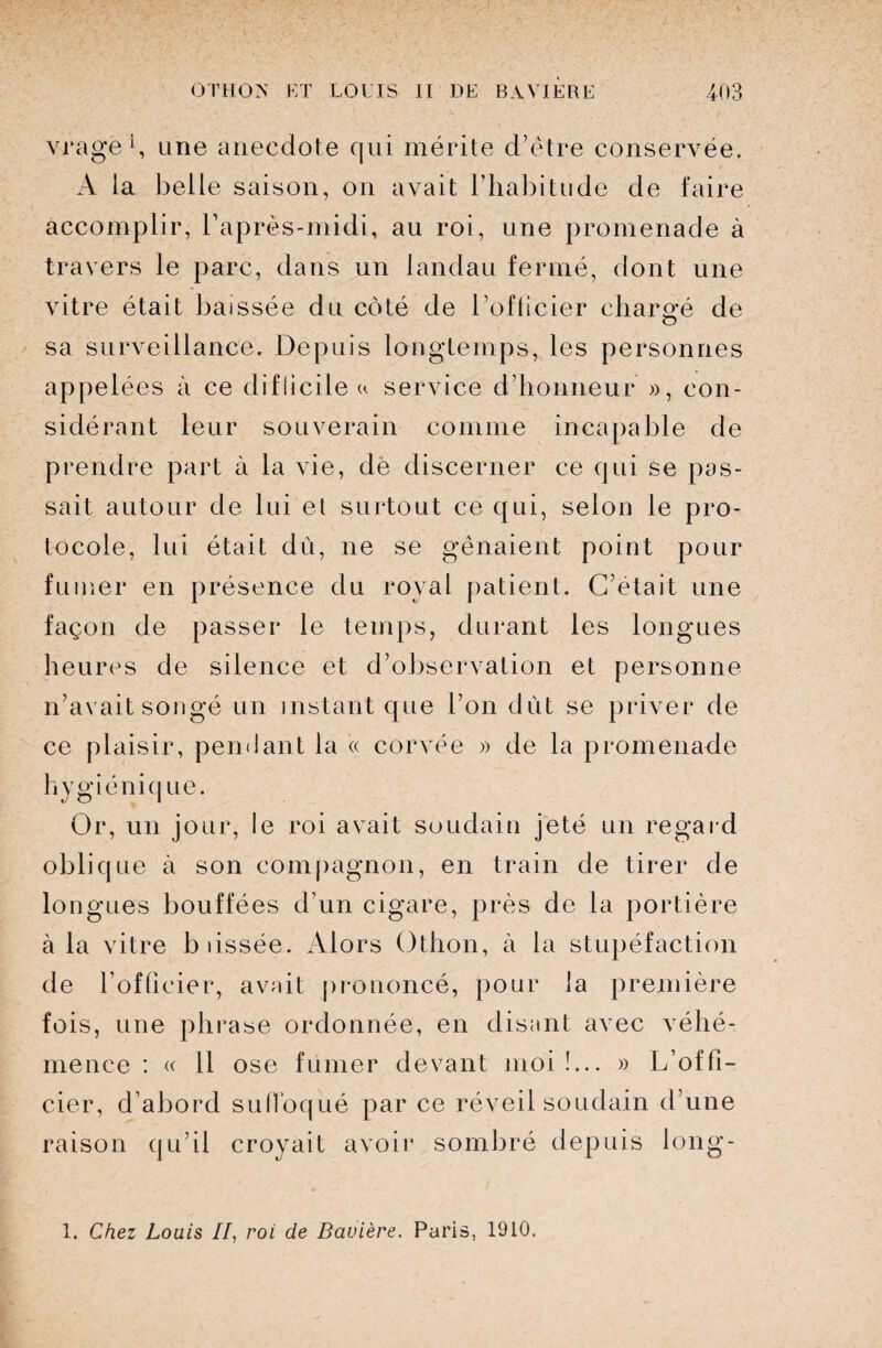 vragë1, une anecdote qui mérite d’être conservée. A la belle saison, on avait l’habitude de faire accomplir, l’après-midi, au roi, une promenade à travers le parc, dans un landau fermé, dont une vitre était baissée du côté de l’officier chargé de O sa surveillance. Depuis longtemps, les personnes appelées à ce difficile a service d’honneur », con¬ sidérant leur souverain comme incapable de prendre part à la vie, de discerner ce qui se pas¬ sait autour de lui et surtout ce qui, selon le pro¬ tocole, lui était dû, ne se gênaient point pour fumer en présence du royal patient. C’était une façon de passer le temps, durant les longues heures de silence et d’observation et personne n’avait songé un instant que l’on dut se priver de ce plaisir, pendant la « corvée » de la promenade hygiénique. Or, un jour, le roi avait soudain jeté un regard oblique à son compagnon, en train de tirer de lo ngues bouffées d’un cigare, près de la portière à la vitre b lissée. Alors Othon, à la stupéfaction de l’officier, avait prononcé, pour la première fois, une phrase ordonnée, en disant avec véhé¬ mence : « 11 ose fumer devant moi!... » L’offi¬ cier, d’abord suffoqué par ce réveil soudain d’une raison qu’il croyait avoir sombré depuis long-