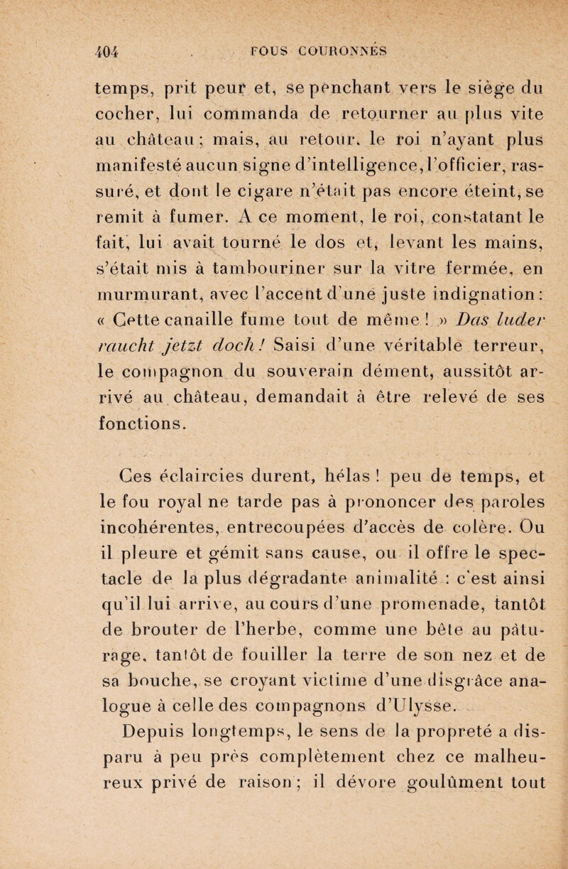 temps, prit peur et, se penchant vers le siège du cocher, lui commanda de retourner au plus vite au château ; mais, au retour, le roi n’ayant plus manifesté aucun signe d’intelligence, l'officier, ras¬ suré, et dont le cigare n’était pas encore éteint, se remit à fumer. A ce moment, le roi, constatant le fait, lui avait tourné le dos et, levant les mains, s’était mis à tambouriner sur la vitre fermée, en murmurant, avec l’accent d’une juste indignation: « Cette canaille fume tout de même! » Das luder rciucht jetzt cloch! Saisi d’une véritable terreur, le compagnon du souverain dément, aussitôt ar¬ rivé au château, demandait à être relevé de ses fonctions. Ces éclaircies durent, hélas ! peu de temps, et le fou royal ne tarde pas à prononcer des paroles incohérentes, entrecoupées d’accès de colère. Ou il pleure et gémit sans cause, ou il offre le spec¬ tacle de la plus dégradante animalité : c'est ainsi qu’il lui arrive, au cours d une promenade, tantôt de brouter de l’herbe, comme une bête au pâtu¬ rage, tantôt de fouiller la terre de son nez et de sa bouche, se croyant victime d’une disgrâce ana¬ logue à celle des compagnons d’Ulysse. Depuis longtemps, le sens de la propreté a dis¬ paru à peu près complètement chez ce malheu¬ reux privé de raison ; il dévore goulûment tout