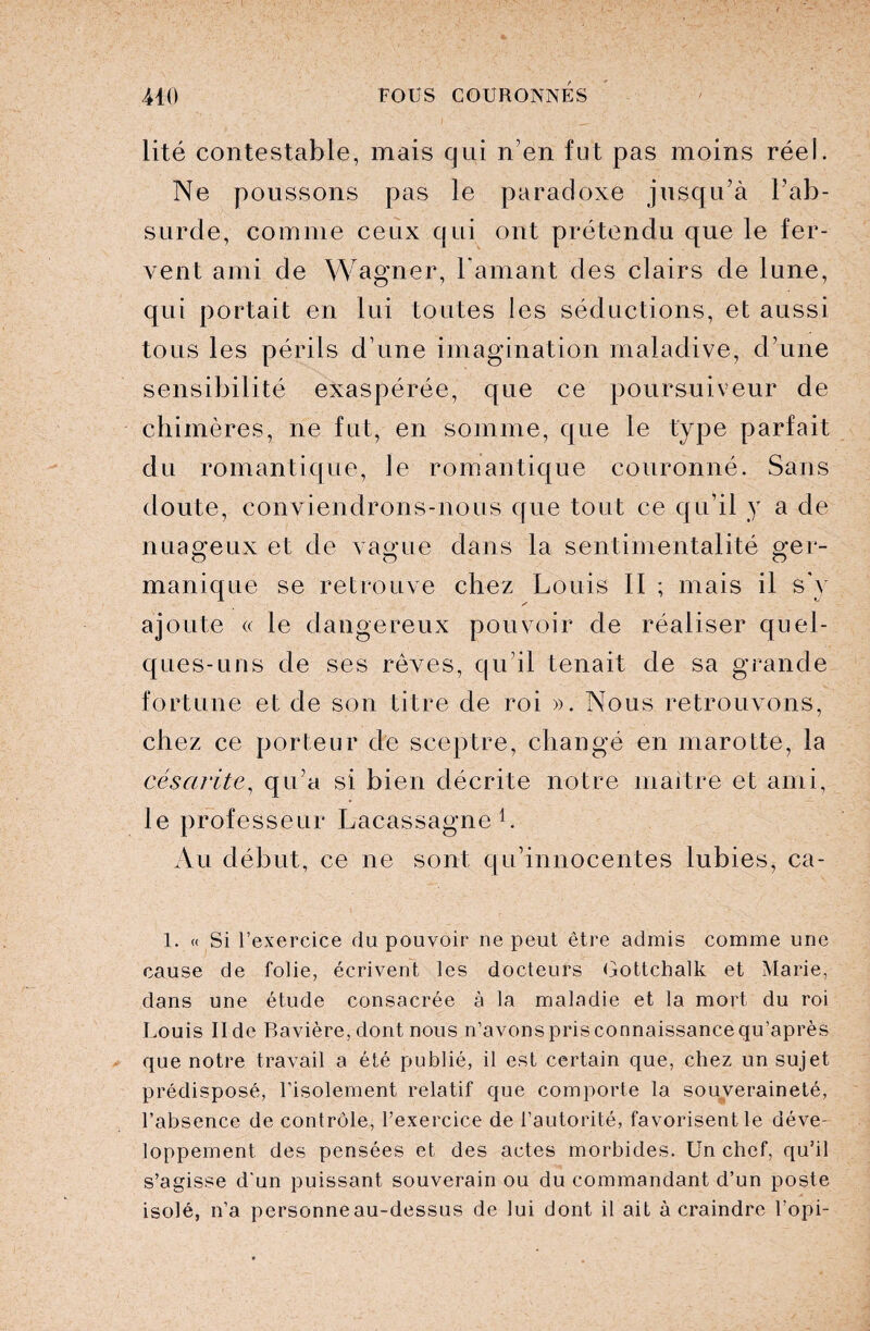 lité contestable, mais qui n'en fut pas moins réel. Ne poussons pas le paradoxe jusqu’à l’ab- surde, comme ceux qui ont prétendu que le fer¬ vent ami de Wagner, l'amant des clairs de lune, qui portait en lui toutes les séductions, et aussi tous les périls d’une imagination maladive, d’une sensibilité exaspérée, que ce poursuiveur de chimères, ne fut, en somme, que le type parfait du romantique, Je romantique couronné. Sans doute, conviendrons-nous que tout ce qu’il y a de nuageux et de vague dans la sentimentalité ger¬ manique se retrouve chez Louis II ; mais il s'y y ajoute « le dangereux pouvoir de réaliser quel¬ ques-uns de ses rêves, qu’il tenait de sa grande fortune et de son titre de roi ». Nous retrouvons, chez ce porteur de sceptre, changé en marotte, la céscirite, qu’a si bien décrite notre maître et ami, le professeur Lacassagne1. Au début, ce ne sont qu’innocentes lubies, ca- 1. « Si l’exercice du pouvoir ne peut être admis comme une cause de folie, écrivent les docteurs Gottchalk et Marie, dans une étude consacrée à la maladie et la mort du roi Louis II de Bavière, dont nous n’avons pris connaissance qu’après que notre travail a été publié, il est certain que, chez un sujet prédisposé, l’isolement relatif que comporte la souveraineté, l’absence de contrôle, l’exercice de l’autorité, favorisent le déve¬ loppement des pensées et des actes morbides. Un chef, qu’il s’agisse d'un puissant souverain ou du commandant d’un poste isolé, n’a personneau-dessus de lui dont il ait à craindre l’opi-