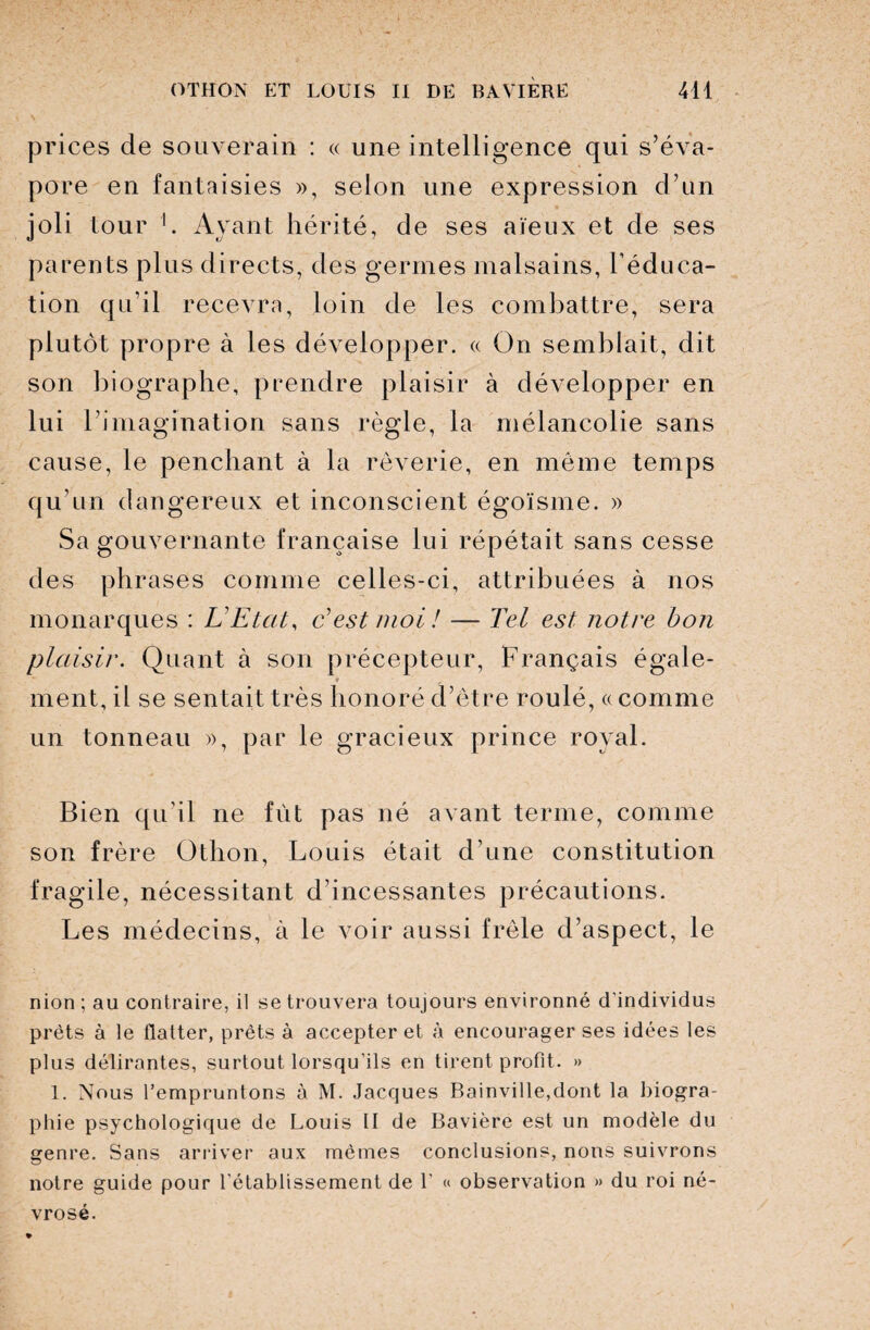 prices de souverain : « une intelligence qui s’éva¬ pore en fantaisies », selon une expression d’un joli tour 1. Ayant hérité, de ses aïeux et de ses parents plus directs, des germes malsains, l’éduca¬ tion qu’il recevra, loin de les combattre, sera plutôt propre à les développer. « On semblait, dit son biographe, prendre plaisir à développer en lui l’imagination sans règle, la mélancolie sans cause, le penchant à la rêverie, en même temps qu’un dangereux et inconscient égoïsme. » Sa gouvernante française lui répétait sans cesse des phrases comme celles-ci, attribuées à nos monarques : L'Etat, Lest moi! — Tel est notre bon plaisir. Quant à son précepteur, Français égale- * # ment, il se sentait très honoré d’être roulé, « comme un tonneau », par le gracieux prince royal. Bien qu’il ne fût pas né avant terme, comme son frère Üthon, Louis était d’une constitution fragile, nécessitant d’incessantes précautions. Les médecins, à le voir aussi frêle d’aspect, le nion; au contraire, il se trouvera toujours environné d’individus prêts à le flatter, prêts à accepter et à encourager ses idées les plus délirantes, surtout lorsqu’ils en tirent profit. » 1. Nous l’empruntons à M. Jacques Rainville,dont la biogra¬ phie psychologique de Louis II de Bavière est un modèle du genre. Sans arriver aux mêmes conclusions, nons suivrons notre guide pour l'établissement de V « observation » du roi né¬ vrosé.