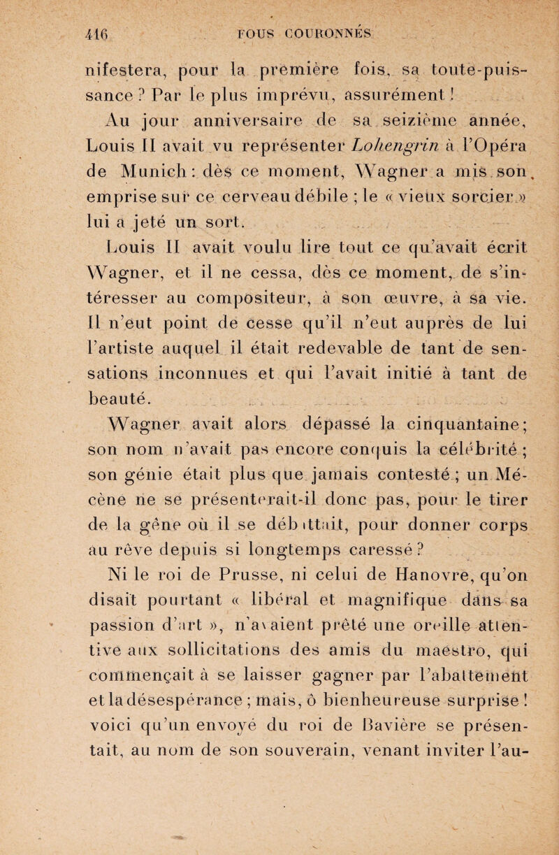 nifestera, pour la première fois, sa toute-puis¬ sance ? Par le plus imprévu, assurément ! Au jour anniversaire de sa seizième année, Louis II avait vu représenter Lohengrin à l’Opéra de Munich: dès ce moment, Wagner a mis son, emprise sur ce cerveau débile ; le « vieux sorcier » lui a jeté un sort. Louis II avait voulu lire tout ce qu’avait écrit Wagner, et il ne cessa, dès ce moment, de s’in¬ téresser au compositeur, à son œuvre, à sa vie. Il n’eut point de cesse qu’il n’eut auprès de lui l’artiste auquel il était redevable de tant de sen¬ sations inconnues et qui l’avait initié à tant de beauté. Wagner avait alors dépassé la cinquantaine; son nom n’avait pas encore conquis la célébrité; son génie était plus que jamais contesté ; un Mé¬ cène ne se présenterait-il donc pas, pour le tirer de la gène où il se débittn.it, pour donner corps au rêve depuis si longtemps caressé? Ni le roi de Prusse, ni celui de Hanovre, qu’on disait pourtant « libéral et magnifique dans sa passion d’art », n’avaient prêté une oreille-atten¬ tive aux sollicitations des amis du maestro, qui commençait à se laisser gagner par rabattement et la désespérance ; mais, ô bienheureuse surprise ! voici qu’un envoyé du roi de Bavière se présen¬ tait, au nom de son souverain, venant inviter l’au-