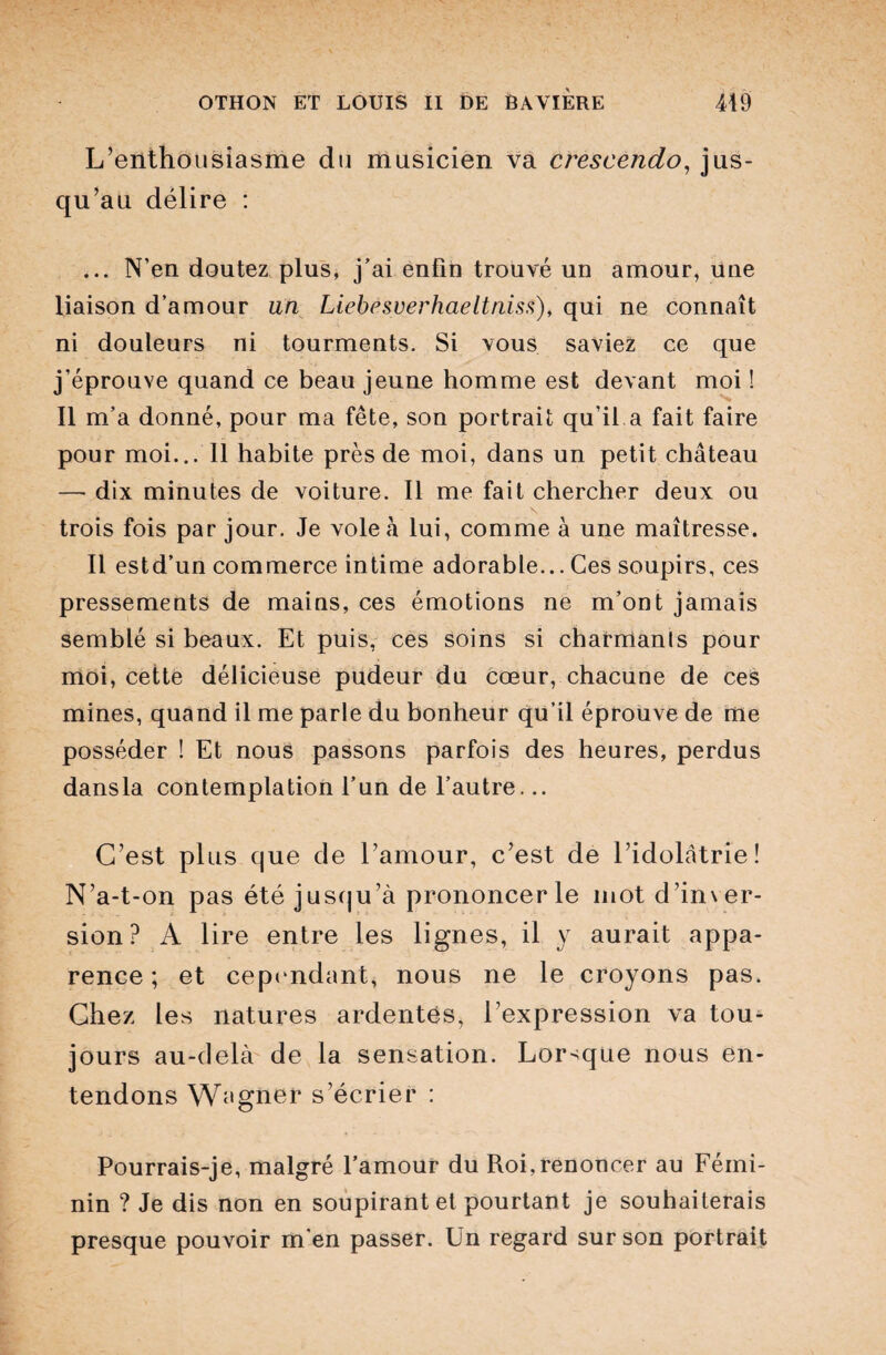 L’enthousiasme du musicien va crescendo, jus¬ qu’au délire : ... N’en doutez plus, j’ai enfin trouvé un amour, une liaison d’amour an Liebesverhaeltniss), qui ne connaît ni douleurs ni tourments. Si vous saviez ce que j’éprouve quand ce beau jeune homme est devant moi ! Il m’a donné, pour ma fête, son portrait qu’il a fait faire pour moi... Il habite près de moi, dans un petit château — dix minutes de voiture. Il me fait chercher deux ou trois fois par jour. Je vole à lui, comme à une maîtresse. Il estd’un commerce intime adorable... Ces soupirs, ces pressements de mains, ces émotions ne m’ont jamais semblé si beaux. Et puis, ces soins si charmants pour moi, cette délicieuse pudeur du cœur, chacune de ces mines, quand il me parle du bonheur qu’il éprouve de me posséder ! Et nous passons parfois des heures, perdus dans la contemplation l’un de l’autre... C’est plus que de l’amour, c’est de l’idolâtrie! N’a-t-on pas été jusqu’à prononcer le mot d’inver- sion? A lire entre les lignes, il y aurait appa¬ rence; et cependant, nous ne le croyons pas. Chez les natures ardentes, l’expression va tou¬ jours au-delà de la sensation. Lorsque nous en¬ tendons Wagner s’écrier : Pourrais-je, malgré l’amour du Roi,renoncer au Fémi¬ nin ? Je dis non en soupirant et pourtant je souhaiterais presque pouvoir m'en passer. Un regard sur son portrait