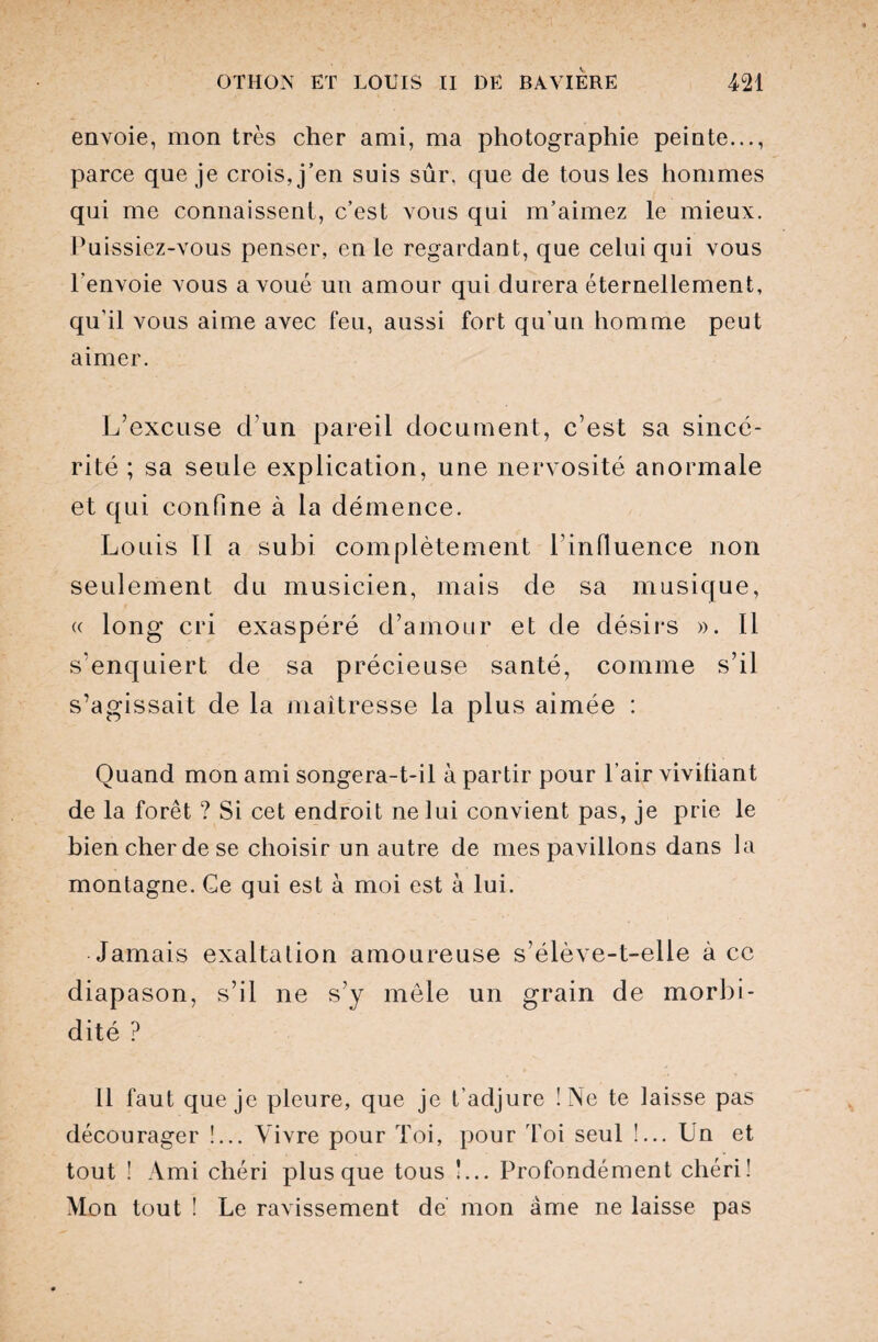 envoie, mon très cher ami, ma photographie peinte..., parce que je crois, j’en suis sûr. que de tous les hommes qui me connaissent, c’est vous qui m’aimez le mieux. Puissiez-vous penser, en le regardant, que celui qui vous l’envoie vous avoué un amour qui durera éternellement, qu’il vous aime avec feu, aussi fort qu’un homme peut aimer. L’excuse d’un pareil document, c’est sa sincé¬ rité ; sa seule explication, une nervosité anormale et qui confine à la démence. Louis II a subi complètement l’influence non seulement du musicien, mais de sa musique, « long cri exaspéré d’amour et de désirs ». Il s’enquiert de sa précieuse santé, comme s’il s’agissait de la maîtresse la plus aimée : Quand mon ami songera-t-il à partir pour l’air vivifiant de la forêt ? Si cet endroit ne lui convient pas, je prie le bien cher de se choisir un autre de mes pavillons dans la montagne. Ce qui est à moi est à lui. Jamais exaltation amoureuse s’élève-t-elle à ce diapason, s’il ne s’y môle un grain de morbi¬ dité ? 11 faut que je pleure, que je t’adjure !Ae te laisse pas décourager !... Vivre pour Toi, pour Toi seul !... Un et tout ! Ami chéri plus que tous !... Profondément chéri! Mon tout ! Le ravissement dé mon âme ne laisse pas