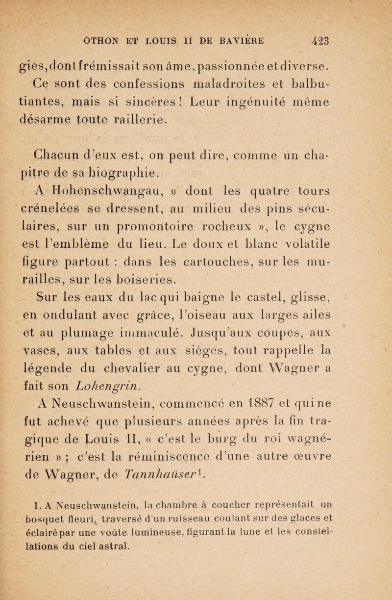 gies,dontfrémissait son âme, passionnée etdiverse. Ce sont des confessions maladroites et balbu¬ tiantes, mais si sincères ! Leur ingénuité même désarme toute raillerie. Chacun d’etix est, on peut dire, comme un cha¬ pitre de sa biographie. A Ilohejischwangau, u dont les quatre tours crénelées se dressent, au milieu des pins sécu¬ laires, sur un promontoire rocheux », le cygne est l’emblème du lieu. Le doux et blanc volatile figure partout : dans les cartouches, sur les mu¬ railles, sur les boiseries. Sur les eaux du lac qui baigne le castel, glisse, en ondulant avec grâce, l’oiseau aux larges ailes et au plumage immaculé. Jusqu’aux coupes, aux vases, aux tables et aux sièges, tout rappelle la légende du chevalier au cygne, dont Wagner a fait son Lohengrin. A Neuschwanstein, commencé en 1887 et qui ne fut achevé que plusieurs années après la fin tra¬ gique de Louis II, « c’est le burg du roi wagné- rien » ; c’est la réminiscence d’une autre œuvre de Wagner, de Tannhaüserh 1. A Neuschwanstein, la chambre à coucher représentait un bosquet fleuri,, traversé d'un ruisseau coulant sur des glaces et éclairé par une voûte lumineuse, figurant la lune et les constel¬ lations du ciel astral.