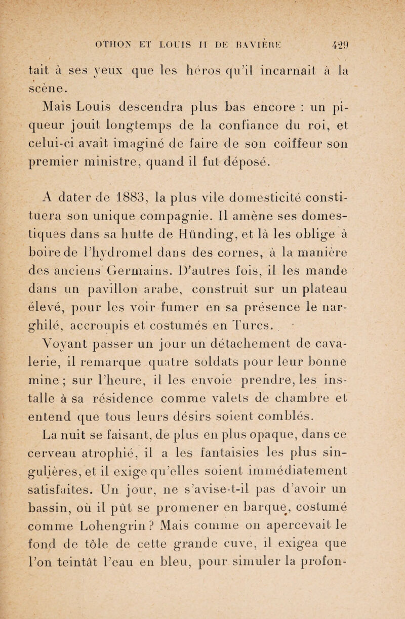 /- s \ , tait à ses yeux que les héros qu’il incarnait à la scène. Mais Louis descendra plus bas encore : un pi¬ queur jouit longtemps de la confiance du roi, et celui-ci avait imaginé de faire de son coiffeur son premier ministre, quand il fut déposé. A dater de 1883, la plus vile domesticité consti¬ tuera son unique compagnie. 11 amène ses domes¬ tiques dans sa hutte de Hünding, et là les oblige à boire de l’hydromel dans des cornes, à la manière des anciens Germains. D’autres fois, il les mande dans un pavillon arabe, construit sur un plateau élevé, pour les voir fumer en sa présence le nar¬ ghilé, accroupis et costumés en Turcs. Voyant passer un jour un détachement de cava¬ lerie, il remarque quatre soldats pour leur bonne mine ; sur l’heure, il les envoie prendre, les ins¬ talle à sa résidence comme valets de chambre et entend que tous leurs désirs soient comblés. La nuit se faisant, de plus en plus opaque, dans ce cerveau atrophié, il a les fantaisies les plus sin¬ gulières, et il exige qu’elles soient immédiatement satisfaites. Un jour, ne s’avise-t-il pas d’avoir un bassin, où il pût se promener en barque, costumé comme Lohengrin ? Mais comme on apercevait le fond de tôle de cette grande cuve, il exigea que l’on teintât l’eau en bleu, pour simuler la profon-