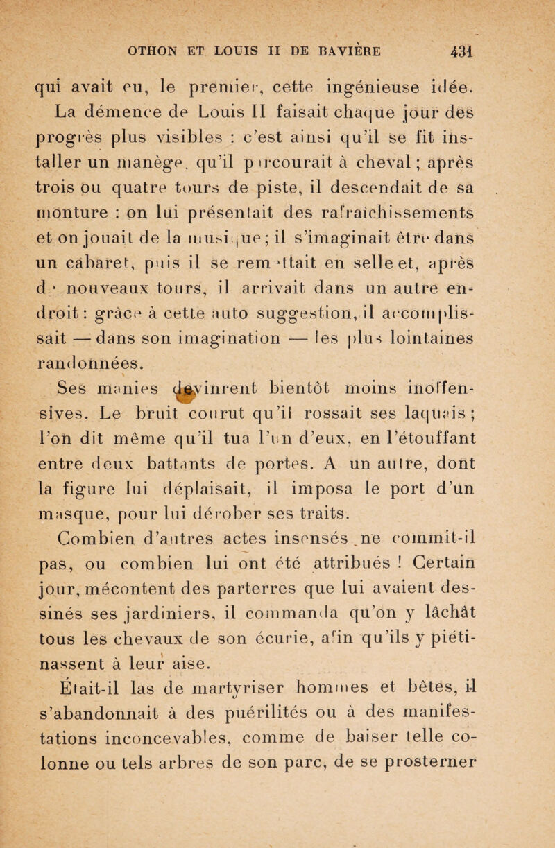 qui avait eu, le premier, cette ingénieuse idée. La démence de Louis II faisait chaque jour des progrès plus visibles : c’est ainsi qu’il se fit ins¬ taller un manège, qu’il p ircourait à cheval ; après trois ou quatre tours de piste, il descendait de sa monture : on lui présenlait des rafraîchissements et on jouait de la musique ; il s’imaginait être dans un cabaret, puis il se remettait en selle et, après d 1 nouveaux tours, il arrivait dans un autre en¬ droit: grâce à cette auto suggestion, il accomplis- sait —dans son imagination — les plus lointaines randonnées. Ses manies devinrent bientôt moins inolfen- sives. Le bruit courut qu’il rossait ses laquais; l’on dit même qu’il tua l’un d’eux, en l’étouffant entre deux battants de portes. A un au Ire, dont la figure lui déplaisait, il imposa le port d’un masque, pour lui dérober ses traits. Combien d’autres actes insensés.ne commit-il pas, ou combien lui ont été attribués ! Certain jour, mécontent des parterres que lui avaient des¬ sinés ses jardiniers, il commanda qu’on y lâchât tous les chevaux de son écurie, afin qu’ils y piéti¬ nassent à leur aise. Était-il las de martyriser hommes et bêtes, i-1 s’abandonnait à des puérilités ou à des manifes¬ tations inconcevables, comme de baiser telle co¬ lonne ou tels arbres de son parc, de se prosterner