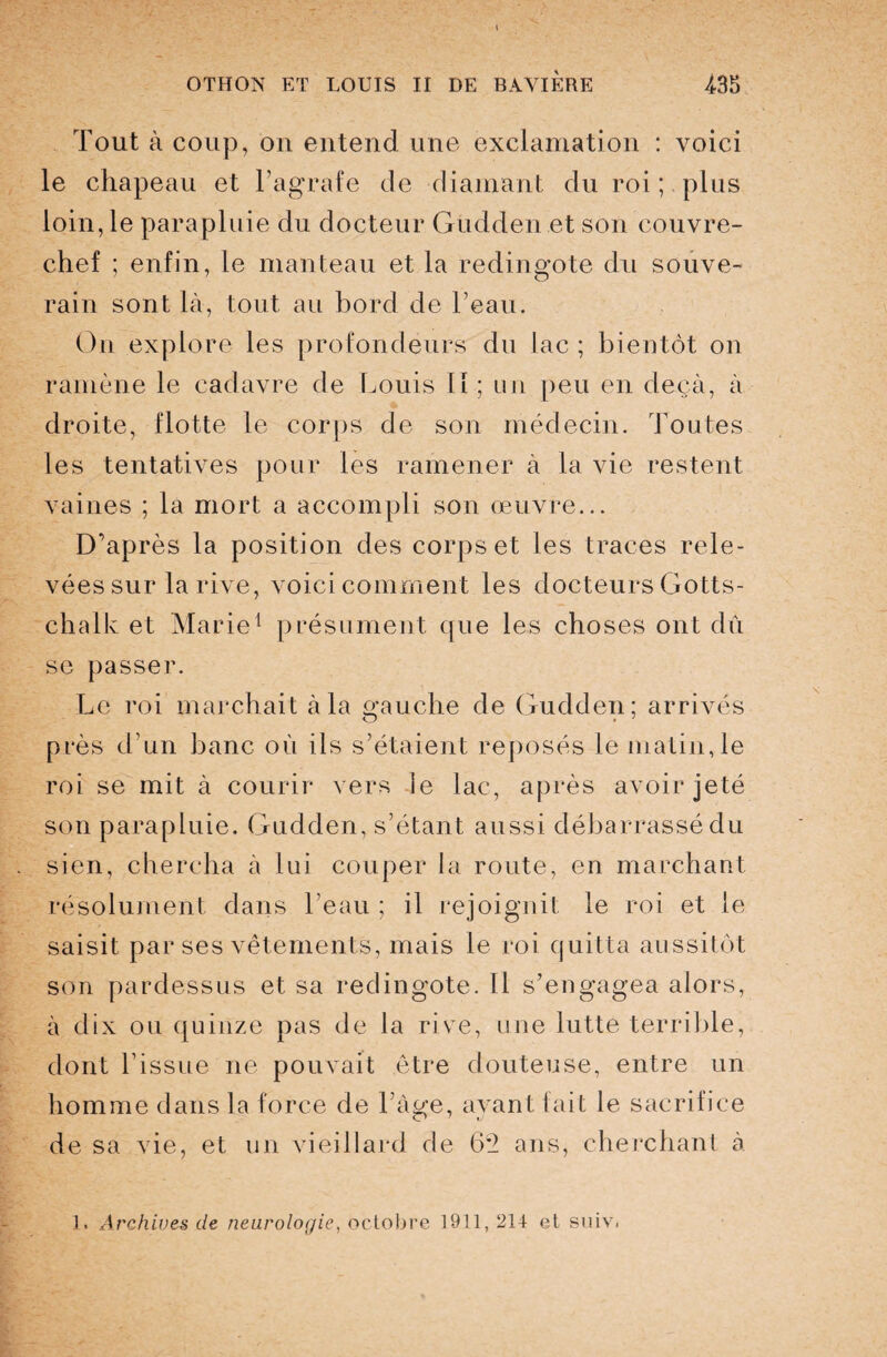 Tout à coup, ou entend une exclamation : voici le chapeau et l’agrafe de diamant du roi ; plus loin, le parapluie du docteur Gudden et son couvre- chef ; enfin, le manteau et la redingote du souve¬ rain sont là, tout au bord de l’eau. On explore les profondeurs du lac ; bientôt on ramène le cadavre de Louis I I ; un peu en deçà, à droite, flotte le corps de son médecin. Toutes les tentatives pour les ramener à la vie restent vaines ; la mort a accompli son œuvre... D’après la position des corps et les traces rele¬ vées sur la rive, voici comment les docteurs Gotts- chalk et Marie1 présument que les choses ont dû se passer. Le roi marchait à la mauclie de Gudden; arrivés près d’un banc où ils s’étaient reposés le matin, le roi se mit à courir vers le lac, après avoir jeté son parapluie. Gudden, s’étant aussi débarrassé du sien, chercha à lui couper la route, en marchant résolument dans l’eau ; il rejoignit le roi et le saisit par ses vêtements, mais le roi quitta aussitôt son pardessus et sa redingote. Il s’engagea alors, à dix ou quinze pas de la rive, une lutte terrible, dont l’issue ne pouvait être douteuse, entre un homme dans la force de l’àge, ayant fait le sacrifice de sa vie, et un vieillard de 6*2 ans, cherchant à ]. Archives de neurologie, octobre 1911, 214 et suiv.