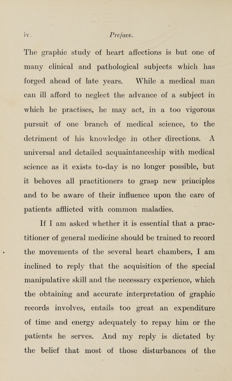 The graphic study of heart affections is but one of many clinical and pathological subjects which has forged ahead of late years. While a medical man can ill afford to neglect the advance of a subject in which he practises, he may act, in a too vigorous pursuit of one branch of medical science, to the detriment of his knowledge in other directions. A universal and detailed acquaintanceship with medical science as it exists to-day is no longer possible, but it behoves all practitioners to grasp new principles and to be aware of their influence upon the care of patients afflicted with common maladies. If I am asked whether it is essential that a prac¬ titioner of general medicine should be trained to record the movements of the several heart chambers, I am inclined to reply that the acquisition of the special manipulative skill and the necessary experience, which the obtaining and accurate interpretation of graphic records involves, entails too great an expenditure of time and energy adequately to repay him or the patients he serves. And my reply is dictated by the belief that most of those disturbances of the