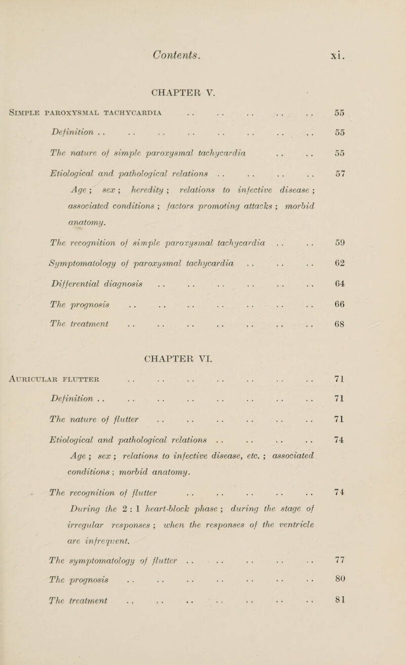 CHAPTER V. Simple paroxysmal tachycardia Definition The nature of simple paroxysmal tachycardia Etiological and pathological relations Age; sex; heredity ; relations to infective disease ; associated conditions ; factors promoting attacks ; m,orbid anatomy. The recognition of simple paroxysmal tachycardia Symptomatology of paroxysmal tachycardia Differential diagnosis The prognosis The treatment CHAPTER VI. Auricular flutter Definition The nature of flutter Etiological and pathological relations Age ; sex ; relations to infective disease, etc. ; associated conditions ; morbid anatomy. The recognition of flutter During the 2 : 1 heart-block phase ; during the stage of irregular responses ; when the responses of the ventricle are infrequent. The symptomatology of flutter The prognosis The treatment . , . . . . . , » . 55 55 55 57 59 62 64 66 68 71 71 71 74 74 77 80 81