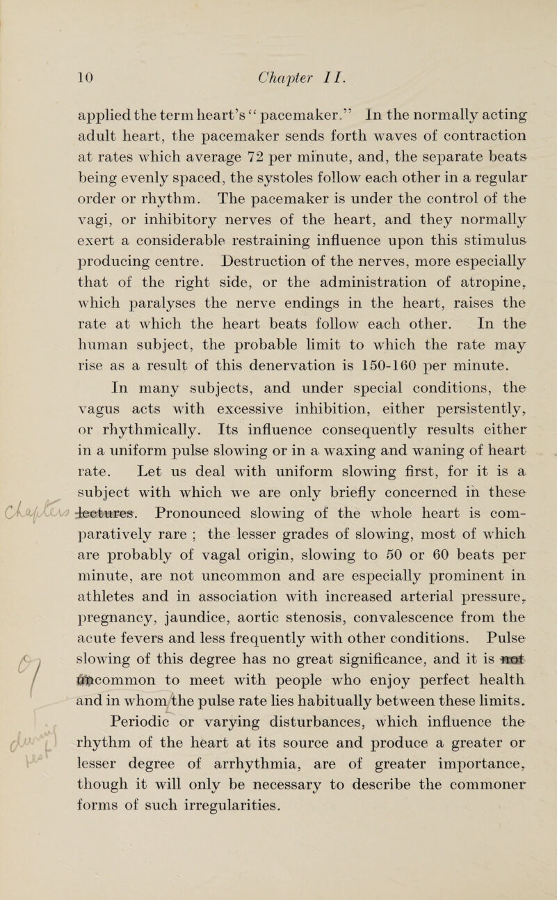C/LjUl •ul applied the term heart’s “ pacemaker,” In the normally acting adult heart, the pacemaker sends forth waves of contraction at rates which average 72 per minute, and, the separate beats being evenly spaced, the systoles follow each other in a regular order or rhythm. The pacemaker is under the control of the vagi, or inhibitory nerves of the heart, and they normally exert a considerable restraining influence upon this stimulus producing centre. Destruction of the nerves, more especially that of the right side, or the administration of atropine, which paralyses the nerve endings in the heart, raises the rate at which the heart beats follow each other. In the human subject, the probable limit to which the rate may rise as a result of this denervation is 150-160 per minute. In many subjects, and under special conditions, the vagus acts with excessive inhibition, either persistently, or rhythmically. Its influence consequently results either in a uniform pulse slowing or in a waxing and waning of heart rate. Let us deal with uniform slowing first, for it is a subject with which we are only briefly concerned in these lectures. Pronounced slowing of the whole heart is com¬ paratively rare ; the lesser grades of slowing, most of which are probably of vagal origin, slowing to 50 or 60 beats per minute, are not uncommon and are especially prominent in athletes and in association with increased arterial pressure, pregnancy, jaundice, aortic stenosis, convalescence from the acute fevers and less frequently with other conditions. Pulse slowing of this degree has no great significance, and it is not ^common to meet with people who enjoy perfect health and in whom the pulse rate lies habitually between these limits. Periodic or varying disturbances, which influence the rhythm of the heart at its source and produce a greater or lesser degree of arrhythmia, are of greater importance, though it will only be necessary to describe the commoner forms of such irregularities.
