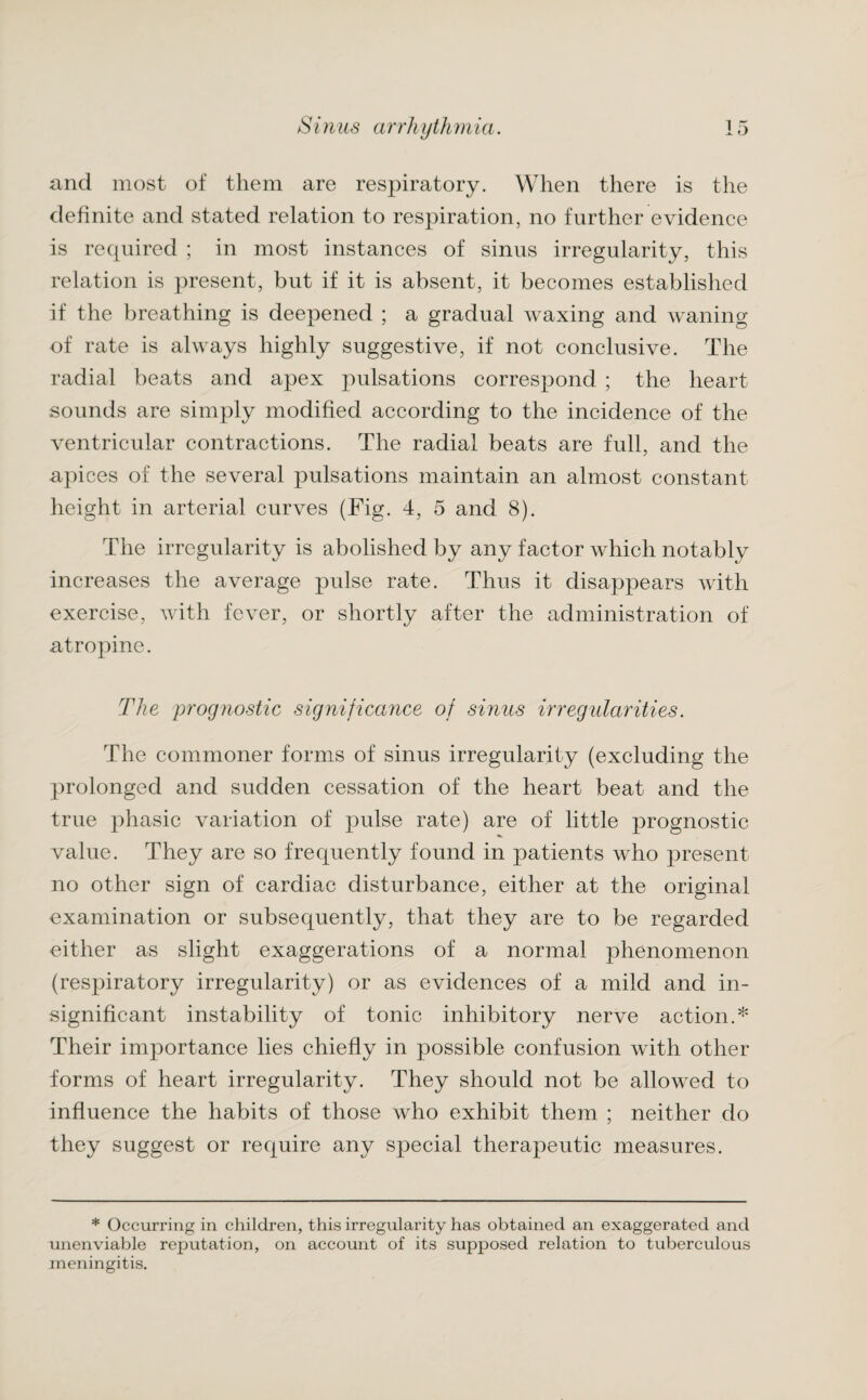 and most of them are respiratory. When there is the definite and stated relation to respiration, no further evidence is required ; in most instances of sinus irregularity, this relation is present, but if it is absent, it becomes established if the breathing is deepened ; a gradual waxing and waning of rate is always highly suggestive, if not conclusive. The radial beats and apex pulsations correspond ; the heart sounds are simply modified according to the incidence of the ventricular contractions. The radial beats are full, and the apices of the several pulsations maintain an almost constant height in arterial curves (Fig. 4, 5 and 8). The irregularity is abolished by any factor which notably increases the average pulse rate. Thus it disappears with exercise, with fever, or shortly after the administration of atropine. The prognostic significance of sinus irregularities. The commoner forms of sinus irregularity (excluding the prolonged and sudden cessation of the heart beat and the true phasic variation of pulse rate) are of little prognostic value. They are so frequently found in patients who present no other sign of cardiac disturbance, either at the original examination or subsequently, that they are to be regarded either as slight exaggerations of a normal phenomenon (respiratory irregularity) or as evidences of a mild and in¬ significant instability of tonic inhibitory nerve action.* Their importance lies chiefly in possible confusion with other forms of heart irregularity. They should not be allowed to influence the habits of those who exhibit them ; neither do they suggest or require any special therapeutic measures. * Occurring in children, this irregularity has obtained an exaggerated and unenviable reputation, on account of its supposed relation to tuberculous meningitis.