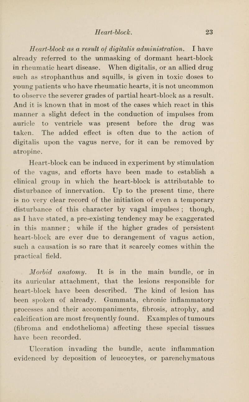 Heart-block as a result of digitalis administration. I have already referred to the unmasking of dormant heart-block in rheumatic heart disease. When digitalis, or an allied drug such as strophanthus and squills, is given in toxic doses to young patients who have rheumatic hearts, it is not uncommon to observe the severer grades of partial heart-block as a result. And it is known that in most of the cases which react in this manner a slight defect in the conduction of impulses from auricle to ventricle was present before the drug was taken. The added effect is often due to the action of digitalis upon the vagus nerve, for it can be removed by atropine. Heart-block can be induced in experiment by stimulation of the vagus, and efforts have been made to establish a clinical group in which the heart-block is attributable to disturbance of innervation. Up to the present time, there is no very clear record of the initiation of even a temporary disturbance of this character by vagal impulses ; though, as I have stated, a pre-existing tendency may be exaggerated in this manner ; while if the higher grades of persistent heart-block are ever due to derangement of vagus action, such a causation is so rare that it scarcely comes within the practical field. Morbid anatomy. It is in the main bundle, or in its auricular attachment, that the lesions responsible for heart-block have been described. The kind of lesion has been spoken of already. Gummata, chronic inflammatory processes and their accompaniments, fibrosis, atrophy, and calcification are most frequently found. Examples of tumours (fibroma and endothelioma) affecting these special tissues have been recorded. Ulceration invading the bundle, acute inflammation evidenced by deposition of leucocytes, or parenchymatous