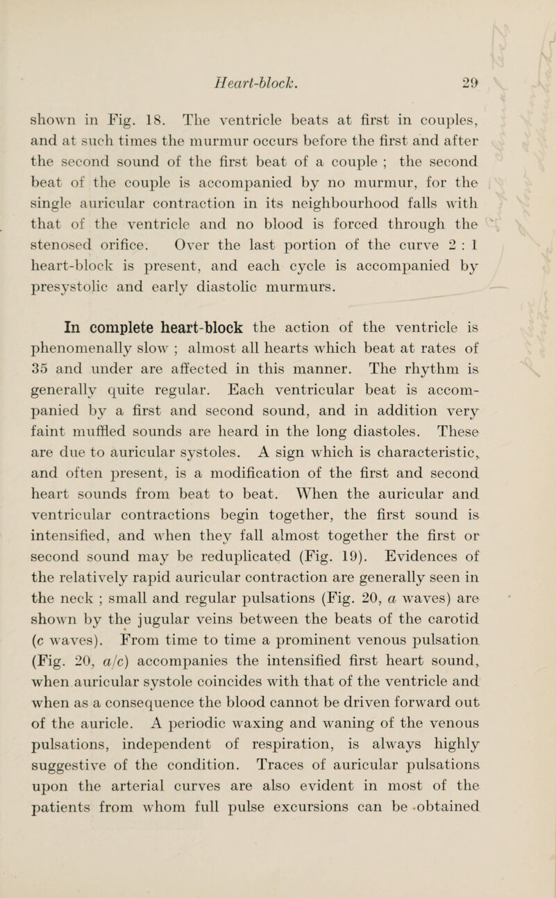 shown in Fig. 18. The ventricle beats at first in couples, and at such times the murmur occurs before the first and after the second sound of the first beat of a couple ; the second beat of the couple is accompanied by no murmur, for the single auricular contraction in its neighbourhood falls with that of the ventricle and no blood is forced through the stenosed orifice. Over the last portion of the curve 2 : 1 heart-block is present, and each cycle is accompanied by presystolic and early diastolic murmurs. In complete heart-block the action of the ventricle is phenomenally slow ; almost all hearts which beat at rates of 35 and under are affected in this manner. The rhythm is generally quite regular. Each ventricular beat is accom¬ panied by a first and second sound, and in addition very faint muffled sounds are heard in the long diastoles. These are due to auricular systoles. A sign which is characteristic, and often present, is a modification of the first and second heart sounds from beat to beat. When the auricular and ventricular contractions begin together, the first sound is intensified, and when they fall almost together the first or second sound may be reduplicated (Fig. 19). Evidences of the relatively rapid auricular contraction are generally seen in the neck ; small and regular pulsations (Fig. 20, a waves) are shown by the jugular veins between the beats of the carotid (c waves). From time to time a prominent venous pulsation (Fig. 20, a/c) accompanies the intensified first heart sound, when auricular systole coincides with that of the ventricle and when as a consequence the blood cannot be driven forward out of the auricle. A periodic waxing and waning of the venous pulsations, independent of respiration, is always highly suggestive of the condition. Traces of auricular pulsations upon the arterial curves are also evident in most of the patients from whom full pulse excursions can be -obtained