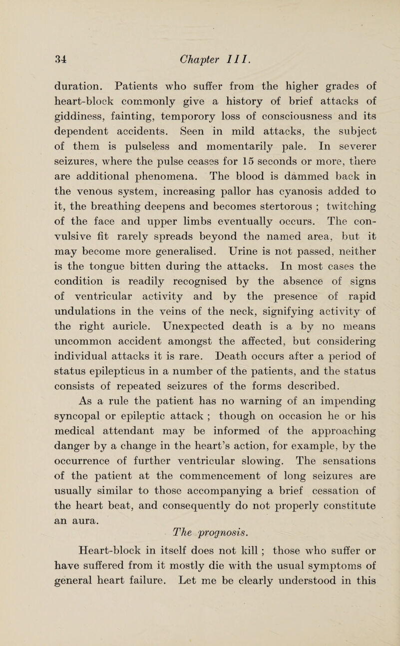 duration. Patients who suffer from the higher grades of heart-block commonly give a history of brief attacks of giddiness, fainting, temporory loss of consciousness and its dependent accidents. Seen in mild attacks, the subject of them is pulseless and momentarily pale. In severer seizures, where the pulse ceases for 15 seconds or more, there are additional phenomena. The blood is dammed back in the venous system, increasing pallor has cyanosis added to it, the breathing deepens and becomes stertorous ; twitching of the face and upper limbs eventually occurs. The con¬ vulsive fit rarely spreads beyond the named area, but it may become more generalised. Urine is not passed, neither is the tongue bitten during the attacks. In most cases the condition is readily recognised by the absence of signs of ventricular activity and by the presence of rapid undulations in the veins of the neck, signifying activity of the right auricle. Unexpected death is a by no means uncommon accident amongst the affected, but considering individual attacks it is rare. Death occurs after a period of status epilepticus in a number of the patients, and the status consists of repeated seizures of the forms described. As a rule the patient has no warning of an impending syncopal or epileptic attack ; though on occasion he or his medical attendant may be informed of the approaching danger by a change in the heart’s action, for example, by the occurrence of further ventricular slowing. The sensations of the patient at the commencement of long seizures are usually similar to those accompanying a brief cessation of the heart beat, and consequently do not properly constitute an aura. The prognosis. Heart-block in itself does not kill ; those who suffer or have suffered from it mostly die with the usual symptoms of general heart failure. Let me be clearly understood in this