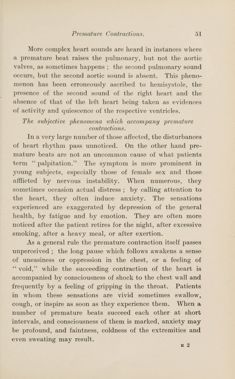 More complex heart sounds are heard in instances where a premature beat raises the pulmonary, but not the aortic valves, as sometimes happens ; the second pulmonary sound occurs, but the second aortic sound is absent. This pheno¬ menon has been erroneously ascribed to hemisystole, the presence of the second sound of the right heart and the absence of that of the left heart being taken as evidences of activity and quiescence of the respective ventricles. The subjective phenomena which accompany premature contractions. In a very large number of those affected, the disturbances of heart rhythm pass unnoticed. On the other hand pre¬ mature beats are not an uncommon cause of what patients term “ palpitation.” The symptom is more prominent in young subjects, especially those of female sex and those afflicted by nervous instability. When numerous, they sometimes occasion actual distress ; by calling attention to the heart, they often induce anxiety. The sensations experienced are exaggerated by depression of the general health, by fatigue and by emotion. They are often more noticed after the patient retires for the night, after excessive smoking, after a heavy meal, or after exertion. As a general rule the premature contraction itself passes unperceived ; the long pause which follows awakens a sense of uneasiness or oppression in the chest, or a feeling of void,” while the succeeding contraction of the heart is accompanied by consciousness of shock to the chest wall and frequently by a feeling of gripping in the throat. Patients in whom these sensations are vivid sometimes swallow, cough, or inspire as soon as they experience them. When a number of premature beats succeed each other at short intervals, and consciousness of them is marked, anxiety may be profound, and faintness, coldness of the extremities and even sweating may result.