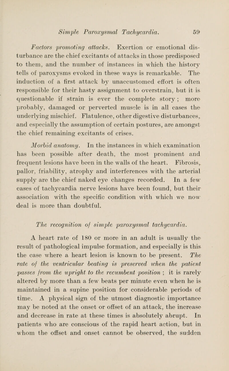 Factors promoting attacks. Exertion or emotional dis¬ turbance are the chief excitants of attacks in those predisposed to them, and the number of instances in which the history tells of paroxysms evoked in these ways is remarkable. The induction of a first attack by unaccustomed effort is often responsible for their hasty assignment to overstrain, but it is questionable if strain is ever the complete story ; more probably, damaged or perverted muscle is in all cases the underlying mischief. Flatulence, other digestive disturbances, and especially the assumption of certain postures, are amongst the chief remaining excitants of crises. Morbid anatomy. In the instances in which examination has been possible after death, the most prominent and frequent lesions have been in the walls of the heart. Fibrosis,, pallor, friability, atrophy and interferences with the arterial supply are the chief naked eye changes recorded. In a few cases of tachycardia nerve lesions have been found, but their association with the specific condition with which we now deal is more than doubtful. The recognition of simple paroxysmal tachycardia. A heart rate of 180 or more in an adult is usually the result of pathological impulse formation, and especially is this the case where a heart lesion is known to be present. The rate of the ventricidar beating is preserved when the patient passes from the upright to the recumbent position ; it is rarely altered by more than a few beats per minute even when he is maintained in a supine position for considerable periods of time. A physical sign of the utmost diagnostic importance may be noted at the onset or offset of an attack, the increase and decrease in rate at these times is absolutely abrupt. In patients who are conscious of the rapid heart action, but in whom the offset and onset cannot be observed, the sudden