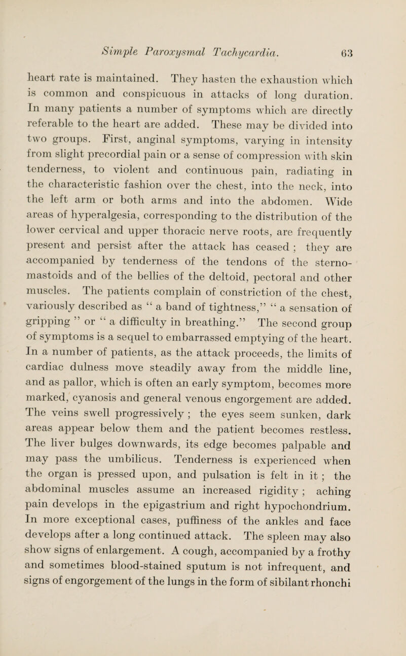 heart rate is maintained. They hasten the exhaustion which is common and conspicuous in attacks of long duration. In many patients a number of symptoms which are directly referable to the heart are added. These may be divided into two groups. First, anginal symptoms, varying in intensity from slight precordial pain or a sense of compression with skin tenderness, to violent and continuous pain, radiating in the characteristic fashion over the chest, into the neck, into the left arm or both arms and into the abdomen. Wide areas of hyperalgesia, corresponding to the distribution of the lower cervical and upper thoracic nerve roots, are frequently present and persist after the attack has ceased ; they are accompanied by tenderness of the tendons of the sterno- mastoids and of the bellies of the deltoid, pectoral and other muscles. The patients complain of constriction of the chest, variously described as “ a band of tightness,” “ a sensation of gripping ” or 4C a difficulty in breathing.” The second group of symptoms is a sequel to embarrassed emptying of the heart. In a number of patients, as the attack proceeds, the limits of cardiac dulness move steadily away from the middle line, and as pallor, which is often an early symptom, becomes more marked, cyanosis and general venous engorgement are added. The veins swell progressively ; the eyes seem sunken, dark areas appear below them and the patient becomes restless. The liver bulges downwards, its edge becomes palpable and may pass the umbilicus. Tenderness is experienced when the organ is pressed upon, and pulsation is felt in it ; the abdominal muscles assume an increased rigidity ; aching pain develops in the epigastrium and right hypochondrium. In more exceptional cases, puffiness of the ankles and face develops after a long continued attack. The spleen may also show signs of enlargement. A cough, accompanied by a frothy and sometimes blood-stained sputum is not infrequent, and signs of engorgement of the lungs in the form of sibilant rhonchi