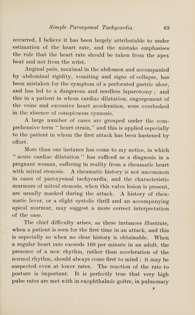 occurred, I believe it has been largely attributable to under estimation of the heart rate, and the mistake emphasises the rule that the heart rate should be taken from the apex beat and not from the wrist. Anginal pain, maximal in the abdomen and accompanied by abdominal rigidity, vomiting and signs of collapse, has been mistaken for the symptom of a perforated gastric ulcer, and has led to a dangerous and needless laparotomy ; and this in a patient in whom cardiac dilatation, engorgement of the veins and excessive heart acceleration, were overlooked in the absence of conspicuous cyanosis. A large number of cases are grouped under the com¬ prehensive term “ heart strain,” and this is applied especially to the patient in whom the first attack has been hastened by effort. More than one instance has come to my notice, in which “ acute cardiac dilatation ” has sufficed as a diagnosis in a pregnant woman, suffering in reality from a rheumatic heart with mitral stenosis. A rheumatic history is not uncommon in cases of paroxysmal tachycardia, and the characteristic murmurs of mitral stenosis, when this valve lesion is present, are usually masked during the attack. A history of rheu¬ matic fever, or a slight systolic thrill and an accompanying apical murmur, may suggest a more correct interpretation of the case. The chief difficulty arises, as these instances illustrate, when a patient is seen for the first time in an attack, and this is especially so when no clear history is obtainable. When a regular heart rate exceeds 160 per minute in an adult, the presence of a new rhythm, rather than acceleration of the normal rhythm, should always come first to mind ; it may be suspected even at lower rates. The reaction of the rate to posture is important. It is perfectly true that very high pulse rates are met with in exophthalmic goitre, in pulmonary