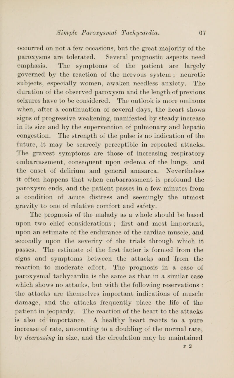 occurred on not a few occasions, but the great majority of the paroxysms are tolerated. Several prognostic aspects need emphasis. The symptoms of the patient are largely governed by the reaction of the nervous system ; neurotic subjects, especially women, awaken needless anxiety. The duration of the observed paroxysm and the length of previous seizures have to be considered. The outlook is more ominous when, after a continuation of several days, the heart shows signs of progressive weakening, manifested by steady increase in its size and by the supervention of pulmonary and hepatic congestion. The strength of the pulse is no indication of the future, it may be scarcely perceptible in repeated attacks. The gravest symptoms are those of increasing respiratory embarrassment, consequent upon oedema of the lungs, and the onset of delirium and general anasarca. Nevertheless it often happens that when embarrassment is profound the paroxysm ends, and the patient passes in a few minutes from a condition of acute distress and seemingly the utmost gravity to one of relative comfort and safety. The prognosis of the malady as a whole should be based upon two chief considerations ; first and most important, upon an estimate of the endurance of the cardiac muscle, and secondly upon the severity of the trials through which it passes. The estimate of the first factor is formed from the signs and symptoms between the attacks and from the reaction to moderate effort. The prognosis in a case of paroxysmal tachycardia is the same as that in a similar case which shows no attacks, but with the following reservations : the attacks are themselves important indications of muscle damage, and the attacks frequently place the life of the patient in jeopardy. The reaction of the heart to the attacks is also of importance. A healthy heart reacts to a pure increase of rate, amounting to a doubling of the normal rate, by decreasing in size, and the circulation may be maintained