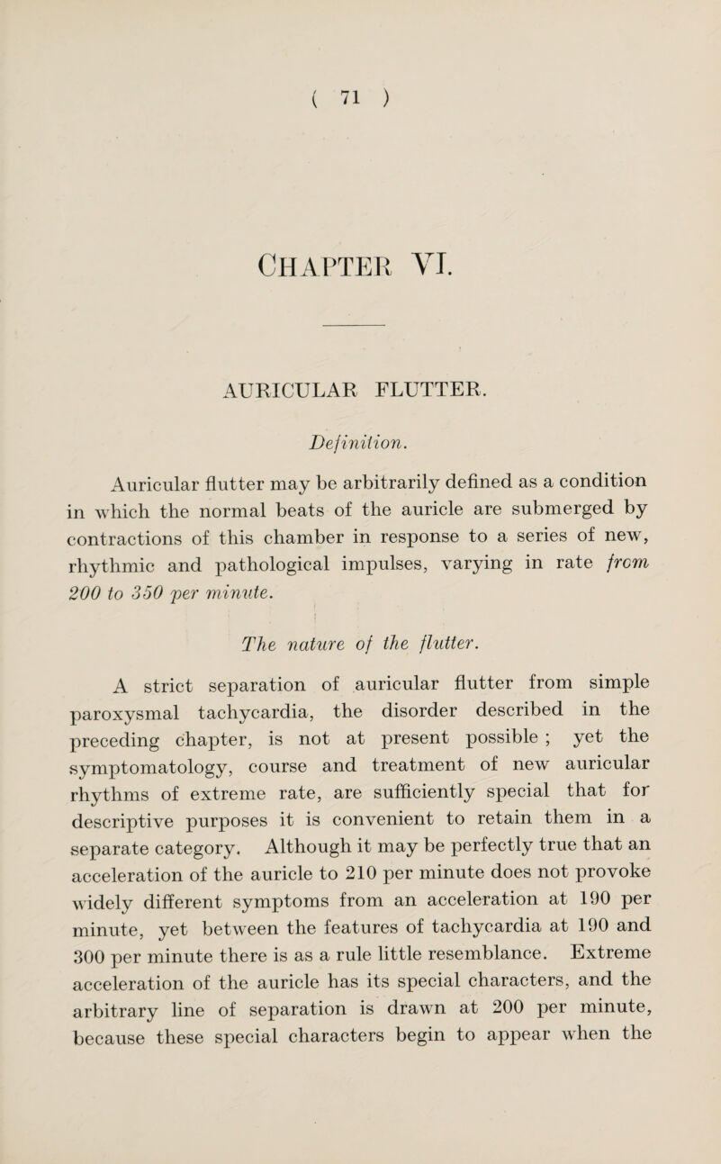 Chapter Vi. AURICULAR FLUTTER. Definition. Auricular flutter may be arbitrarily defined as a condition in which the normal beats of the auricle are submerged by contractions of this chamber in response to a series of new, rhythmic and pathological impulses, varying in rate from 200 to 350 per minute. The nature of the flutter. A strict separation of auricular flutter from simple paroxysmal tachycardia, the disorder described in the preceding chapter, is not at present possible ; yet the symptomatology, course and treatment of new auricular rhythms of extreme rate, are sufficiently special that for descriptive purposes it is convenient to retain them in a separate category. Although it may be perfectly true that an acceleration of the auricle to 210 per minute does not provoke widely different symptoms from an acceleration at 190 per minute, yet between the features of tachycardia at 190 and 300 per minute there is as a rule little resemblance. Extreme acceleration of the auricle has its special characters, and the arbitrary line of separation is drawn at 200 per minute, because these special characters begin to appear when the