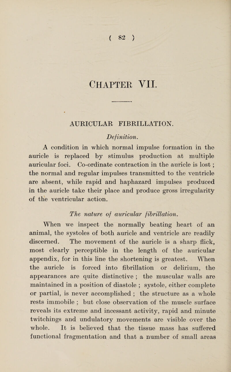 Chapter VII. AURICULAR FIBRILLATION. Definition. A condition in which normal impulse formation in the auricle is replaced by stimulus production at multiple auricular foci. Co-ordinate contraction in the auricle is lost ; the normal and regular impulses transmitted to the ventricle are absent, while rapid and haphazard impulses produced in the auricle take their place and produce gross irregularity of the ventricular action. The nature of auricular fibrillation. When we inspect the normally beating heart of an animal, the systoles of both auricle and ventricle are readily discerned. The movement of the auricle is a sharp flick, most clearly perceptible in the length of the auricular appendix, for in this line the shortening is greatest. When the auricle is forced into fibrillation or delirium, the appearances are quite distinctive ; the muscular walls are maintained in a position of diastole ; systole, either complete or partial, is never accomplished ; the structure as a whole rests immobile ; but close observation of the muscle surface reveals its extreme and incessant activity, rapid and minute twitchings and undulatory movements are visible over the whole. It is believed that the tissue mass has suffered functional fragmentation and that a number of small areas