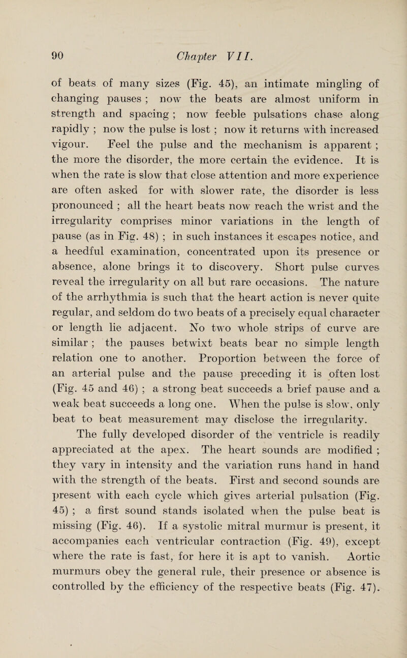 of beats of many sizes (Fig. 45), an intimate mingling of changing pauses ; now the beats are almost uniform in strength and spacing ; now feeble pulsations chase along rapidly ; now the pulse is lost : now it returns with increased vigour. Feel the pulse and the mechanism is apparent ; the more the disorder, the more certain the evidence. It is when the rate is slow that close attention and. more experience are often asked for with slower rate, the disorder is less pronounced ; all the heart beats now reach the wrrist and the irregularity comprises minor variations in the length of pause (as in Fig. 48) ; in such instances it escapes notice, and a heedful examination, concentrated upon its presence or absence, alone brings it to discovery. Short pulse curves reveal the irregularity on all but rare occasions. The nature of the arrhythmia is such that the heart action is never quite regular, and seldom do two beats of a precisely equal character or length lie adjacent. No two whole strips of curve are similar ; the pauses betwixt beats bear no simple length relation one to another. Proportion between the force of an arterial pulse and the pause preceding it is often lost (Fig. 45 and 46) ; a strong beat succeeds a brief pause and a w eak beat succeeds a long one. When the pulse is slow, only beat to beat measurement may disclose the irregularity. The fully developed disorder of the ventricle is readily appreciated at the apex. The heart sounds are modified ; they vary in intensity and the variation runs hand in hand with the strength of the beats. First and second sounds are present with each cycle which gives arterial pulsation (Fig. 45) ; a first sound stands isolated when the pulse beat is missing (Fig. 46). If a systolic mitral murmur is present, it accompanies each ventricular contraction (Fig. 49), except where the rate is fast, for here it is apt to vanish. Aortic murmurs obey the general rule, their presence or absence is controlled by the efficiency of the respective beats (Fig. 47).