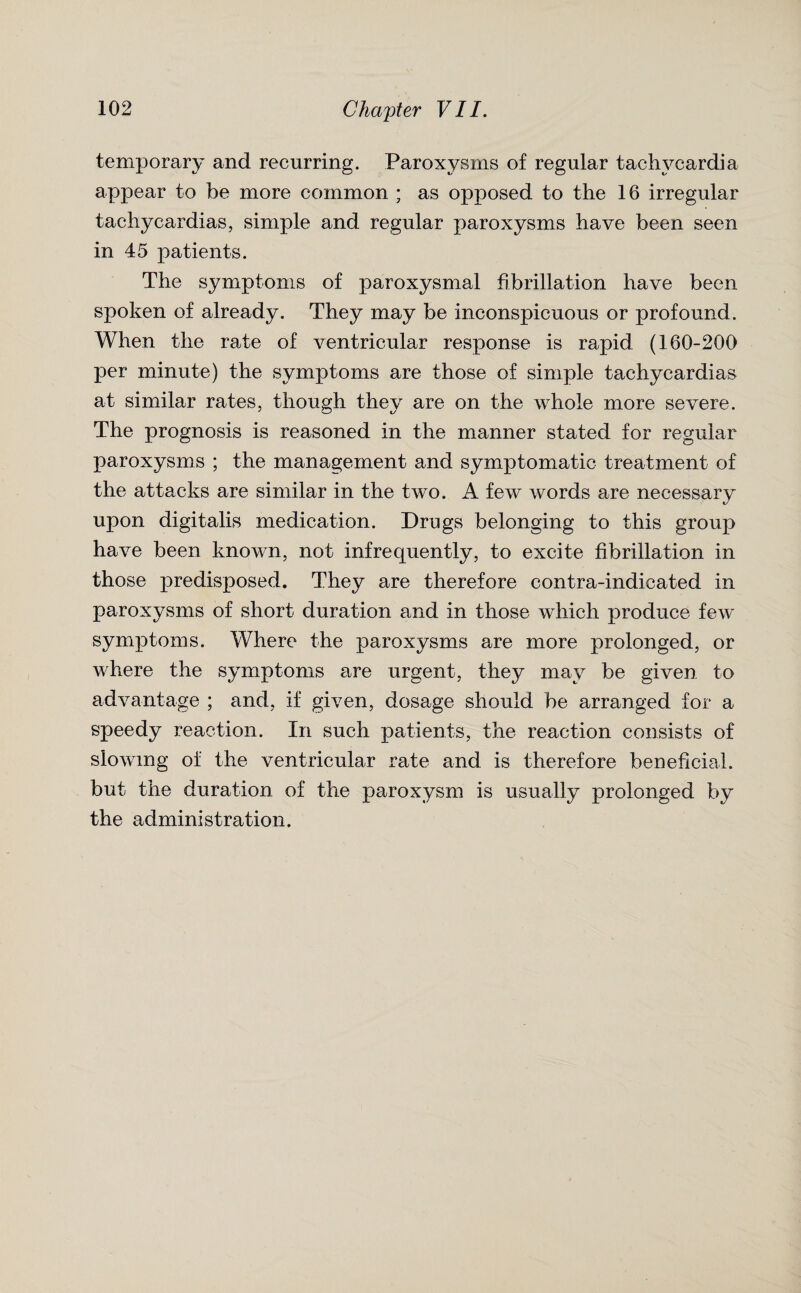 temporary and recurring. Paroxysms of regular tachycardia appear to be more common ; as opposed to the 16 irregular tachycardias, simple and regular paroxysms have been seen in 45 patients. The symptoms of paroxysmal fibrillation have been spoken of already. They may be inconspicuous or profound. When the rate of ventricular response is rapid (160-200 per minute) the symptoms are those of simple tachycardias at similar rates, though they are on the whole more severe. The prognosis is reasoned in the manner stated for regular paroxysms ; the management and symptomatic treatment of the attacks are similar in the two. A few words are necessary upon digitalis medication. Drugs belonging to this group have been known, not infrequently, to excite fibrillation in those predisposed. They are therefore contra-indicated in paroxysms of short duration and in those which produce few symptoms. Where the paroxysms are more prolonged, or where the symptoms are urgent, they may be given to advantage ; and, if given, dosage should be arranged for a speedy reaction. In such patients, the reaction consists of slowing of the ventricular rate and is therefore beneficial, but the duration of the paroxysm is usually prolonged by the administration.