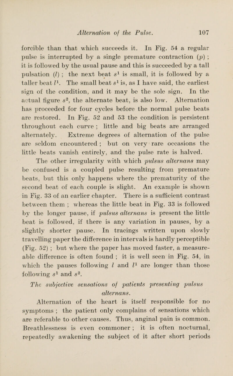 forcible than that which succeeds it. In Fig. 54 a regular pulse is interrupted by a single premature contraction (p) ; it is followed by the usual pause and this is succeeded by a tall pulsation (l) ; the next beat s1 is small, it is followed by a taller beat l1. The small beat s1 is, as I have said, the earliest sign of the condition, and it may be the sole sign. In the actual figure s2, the alternate beat, is also low. Alternation has proceeded for four cycles before the normal pulse beats are restored. In Fig. 52 and 53 the condition is persistent throughout each curve ; little and big beats are arranged alternately. Extreme degrees of alternation of the pulse are seldom encountered ; but on very rare occasions the little beats vanish entirely, and the pulse rate is halved. The other irregularity with which pulsus alternans may be confused is a coupled pulse resulting from premature beats, but this only happens where the prematurity of the second beat of each couple is slight. An example is shown in Fig. 33 of an earlier chapter. There is a sufficient contrast between them ; whereas the little beat in Fig. 33 is followed by the longer pause, if pulsus alternans is present the little beat is followed, if there is any variation in pauses, by a slightly shorter pause. In tracings written upon slowly travelling paper the difference in intervals is hardly perceptible (Fig. 52) ; but where the paper has moved faster, a measure- able difference is often found ; it is well seen in Fig. 54, in which the pauses following l and l1 are longer than those following s1 and s2. The subjective sensations of patients presenting pulsus alternans. Alternation of the heart is itself responsible for no symptoms ; the patient only complains of sensations which are referable to other causes. Thus, anginal pain is common. Breathlessness is even commoner ; it is often nocturnal, repeatedly awakening the subject of it after short periods