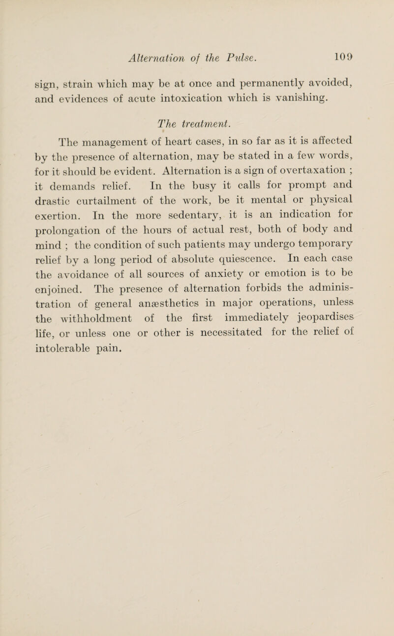 sign, strain which may be at once and permanently avoided, and evidences of acute intoxication which is vanishing. The treatment. The management of heart cases, in so far as it is affected by the presence of alternation, may be stated in a few words, for it should be evident. Alternation is a sign of overtaxation ; it demands relief. In the busy it calls for prompt and drastic curtailment of the work, be it mental or physical exertion. In the more sedentary, it is an indication for prolongation of the hours of actual rest, both of body and mind ; the condition of such patients may undergo temporary relief by a long period of absolute cjuiescence. In each case the avoidance of all sources of anxiety or emotion is to be enjoined. The presence of alternation forbids the adminis¬ tration of general anaesthetics in major operations, unless the withholdment of the first immediately jeopardises life, or unless one or other is necessitated for the relief of intolerable pain.