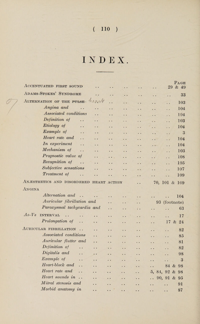 INDEX. Accentuated first sound Adams-Stokes’ Syndrome Alternation op the pulse 4\xp^%/Y Angina and Associated conditions Definition of Etiology of Example of Heart rate and In experiment Mechanism of Prognostic value of Recognition of Subjective sensations Treatment of Anaesthetics and disordered heart action Angina Alternation and Auricular fibrillation and Paroxysmal tachycardia and As- Vs INTERVAL Prolongation of Auricular fibrillation Associated conditions Auricular flutter and Definition of Digitalis and Example of Heart-block and Heart rate and Heart sounds in . . Mitral stenosis and Morbid anatomy in Page 29 & 49 33 103 104 104 103 104 . .. 3 104 104 103 108 105 107 109 70, 101 & 109 • • • • 104 93 (footnote) • • • • 63 • • • • 17 17 & 24 • • 82 • • • • 85 . • 81 . • 82 • • • • 98 • • • • 3 84 & 98 5, 81, 92 & 98 .. 90, 91 & 95 • • • • 91 « • • • 87