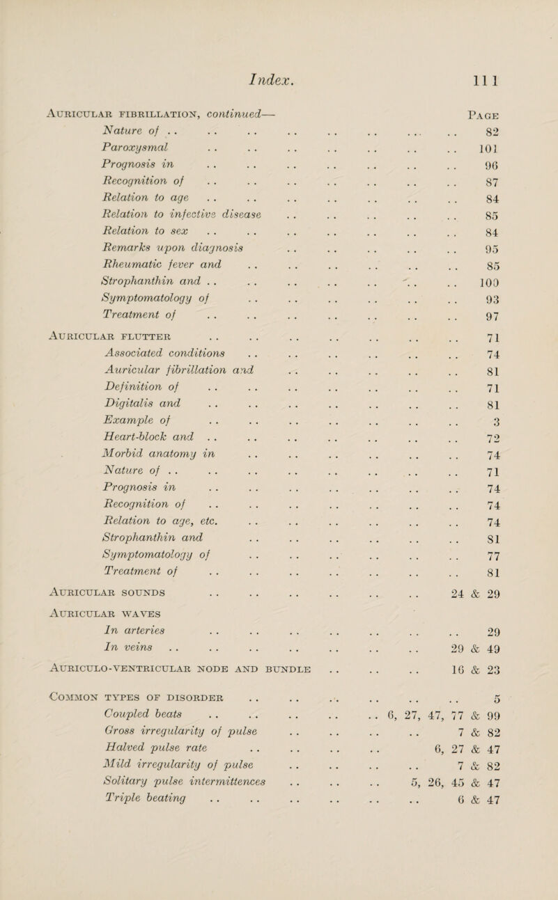 Auricular fibrillation, continued Nature of . . Paroxysmal Prognosis in Recognition of Relation to age Relation to infective diseas Relation to sex Remarks upon diagnosis Rheumatic fever and Strophanthin and . . Symptomatology of Treatment of Auricular flutter Associated conditions Auricular fibrillation and Definition of Digitalis and Example of Heart-block and . . Morbid anatomy in Nature of . . Prognosis in Recognition of Relation to age, etc. Strophanthin and Symptomatology of Treatment of Auricular sounds Auricular waves In arteries In veins Auriculo-ventricular node and bundle Common types of disorder Coupled beats Gross irregularity of pulse Halved pulse rate Mild irregularity of pulse Solitary pulse inter mitt ences Page 82 101 96 87 84 85 84 95 85 100 93 97 71 74 81 71 81 3 72 74 71 74 74 74 SI 77 81 24 & 29 29 29 & 49 16 & 23 5 6, 27, 47, 77 & 99 7 & 82 6, 27 & 47 7 & 82 5, 26, 45 & 47