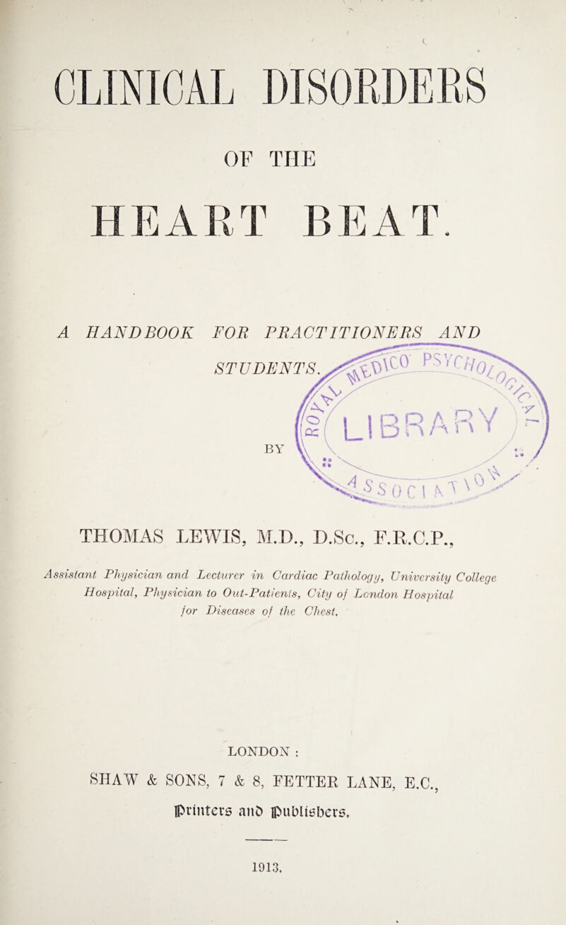CLINICAL DISORDERS OF THE FI E A R T B E A T. A THOMAS LEWIS, M.D., D.Sc., F.R.C.P., Assistant Physician and Lecturer in Cardiac Pathology, University College Hospital, Physician to Out-Patients, City of London Hospital for Diseases of the Chest, HANDBOOK FOR PRACTITIONERS AND STUDENTS. LONDON: SHAW & SONS, 7 & 8, FETTER LANE, E.C., printers and publishers. 1913.