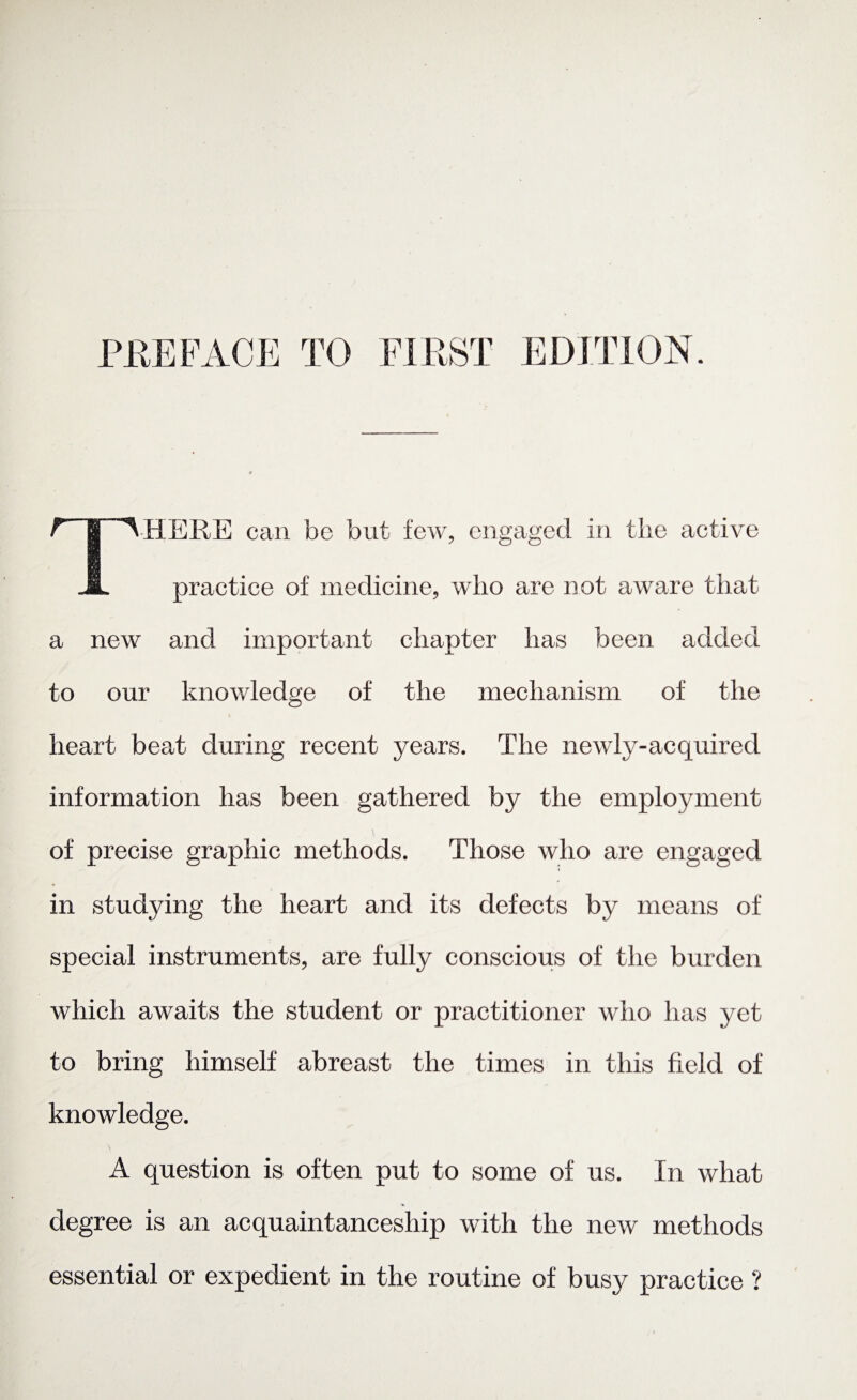 PREFACE TO FIRST EDITION. There can be but few, engaged in the active practice of medicine, who are not aware that a new and important chapter has been added to our knowledge of the mechanism of the heart beat during recent years. The newly-acquired information has been gathered by the employment of precise graphic methods. Those who are engaged in studying the heart and its defects by means of special instruments, are fully conscious of the burden which awaits the student or practitioner who has yet to bring himself abreast the times in this field of knowledge. A question is often put to some of us. In what degree is an acquaintanceship with the new methods essential or expedient in the routine of busy practice ?