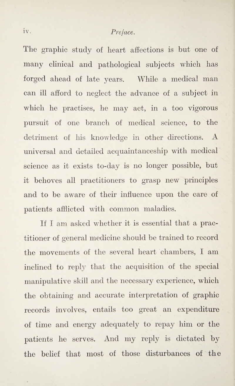 The graphic study of heart affections is but one of many clinical and pathological subjects which has forged ahead of late years. While a medical man can ill afford to neglect the advance of a subject in which he practises, he may act, in a too vigorous pursuit of one branch of medical science, to the detriment of his knowledge in other directions. A universal and detailed acquaintanceship with medical science as it exists to-day is no longer possible, but it behoves all practitioners to grasp new principles and to be aware of their influence upon the care of patients afflicted with common maladies. If I am asked whether it is essential that a prac¬ titioner of general medicine should be trained to record the movements of the several heart chambers, I am inclined to reply that the acquisition of the special manipulative skill and the necessary experience, which the obtaining and accurate interpretation of graphic records involves, entails too great an expenditure of time and energy adequately to repay him or the patients he serves. And my reply is dictated by the belief that most of those disturbances of the