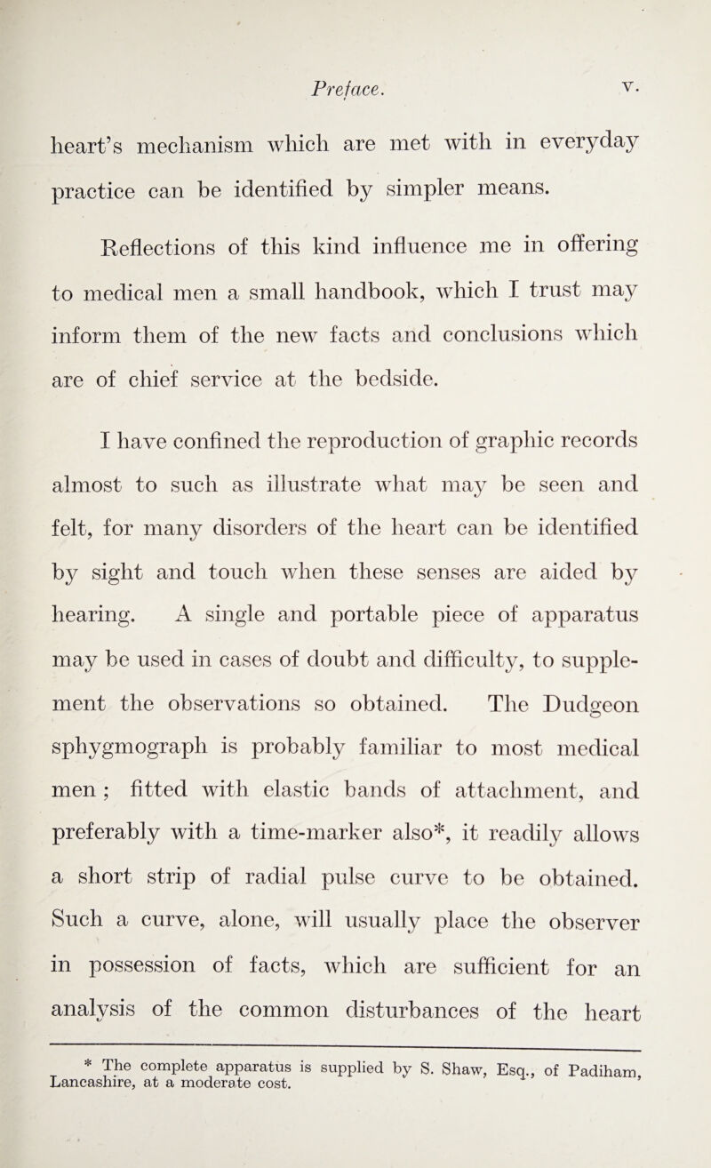 Preface. v- * heart’s mechanism which are met with in everyday practice can be identified by simpler means. Reflections of this kind influence me in offering to medical men a small handbook, which I trust may inform them of the new facts and conclusions which are of chief service at the bedside. I have confined the reproduction of graphic records almost to such as illustrate what may be seen and felt, for many disorders of the heart can be identified by sight and touch when these senses are aided by hearing. A single and portable piece of apparatus may be used in cases of doubt and difficulty, to supple¬ ment the observations so obtained. The Dudgeon O sphygmograph is probably familiar to most medical men ; fitted with elastic bands of attachment, and preferably with a time-marker also*, it readily allows a short strip of radial pulse curve to be obtained. Such a curve, alone, will usually place the observer in possession of facts, which are sufficient for an analysis of the common disturbances of the heart * The complete apparatus is supplied by S. Shaw, Esq., of Padiham Lancashire, at a moderate cost.