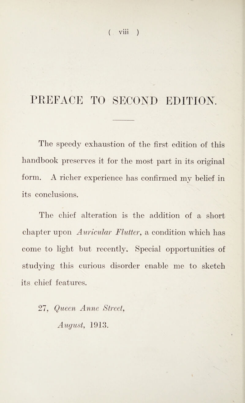 PREFACE TO SECOND EDITION. The speedy exhaustion of the first edition of this handbook preserves it for the most part in its original form. A richer experience has confirmed my belief in its conclusions. The chief alteration is the addition of a short chapter upon Auricular Flutter, a condition which has come to light but recently. Special opportunities of studying this curious disorder enable me to sketch its chief features. 27, Queen Anne Street, August, 1913.