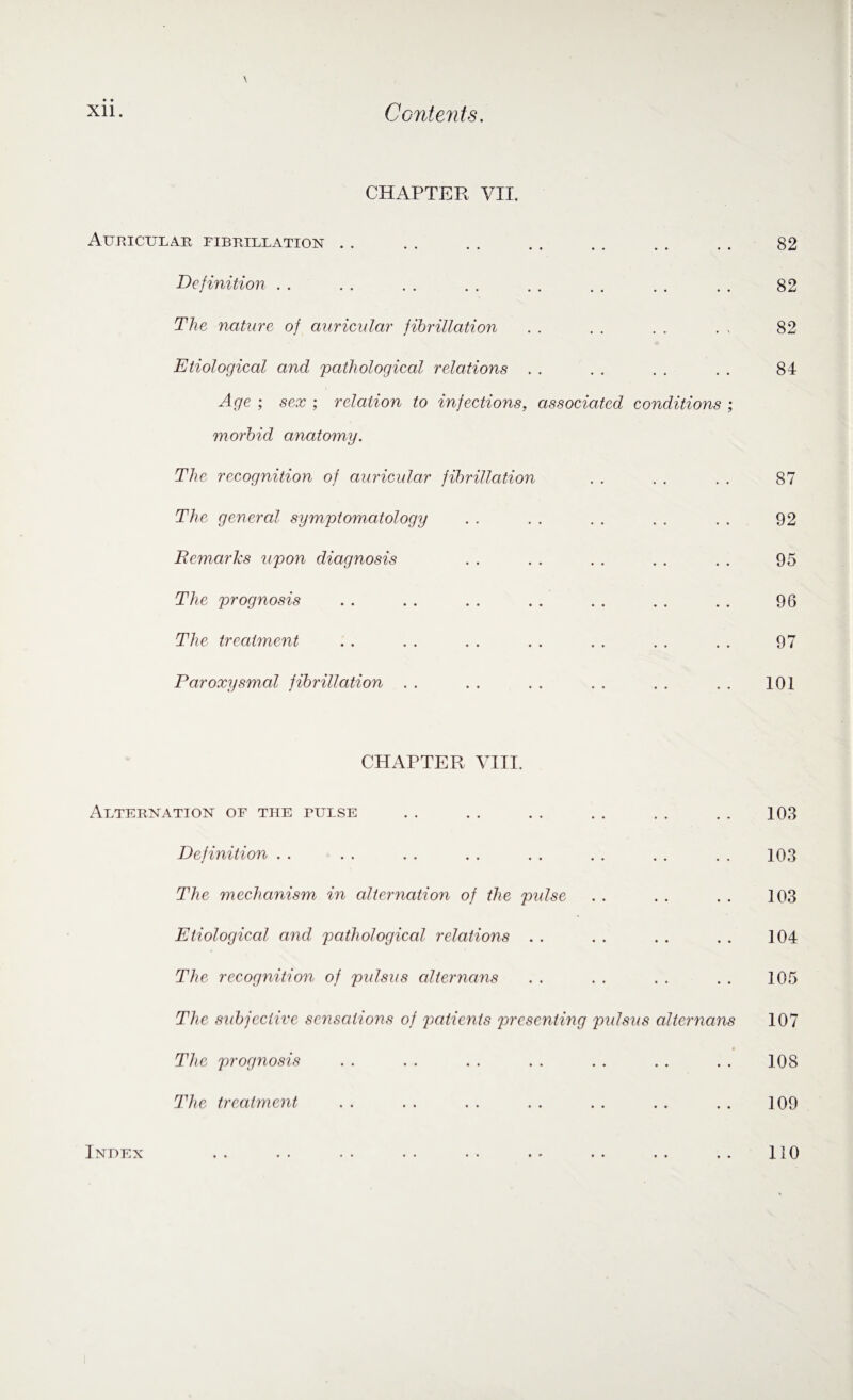 CHAPTER VII. Auricular fibrillation Definition The nature of auricular fibrillation Etiological and pathological relations Age ; sex ; relation to infections, associated conditions ; morbid anatomy. The recognition of auricular fibrillation The general symptomatology Remarks upon diagnosis The prognosis The treatment Paroxysmal fibrillation CHAPTER VIII. Alternation of the pulse Definition The mechanism in alternation of the pulse Etiological and pathological relations The recognition of pulsus alternans The subjective sensations of patients presenting pulsus alternans The prognosis The treatment Index • • • •