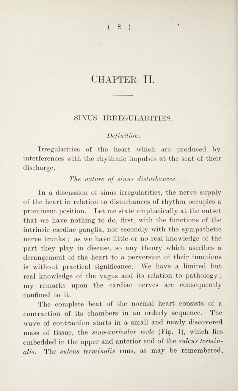 « Chapter it. SINUS IRREGULARITIES. Definition. Irregularities of the heart which are produced by interferences with the rhythmic impulses at the seat of their discharge. The nature of sinus disturbances. In a discussion of sinus irregularities, the nerve supply of the heart in relation to disturbances of rhythm occupies a prominent position. Let me state emphatically at the outset that we have nothing to do, first, with the functions of the intrinsic cardiac ganglia, nor secondly with the sympathetic nerve trunks ; as we have little or no real knowledge of the part they play in disease, so any theory which ascribes a derangement of the heart to a perversion of their functions is without practical significance. We have a limited but real knowledge of the vagus and its relation to pathology ; my remarks upon the cardiac nerves are consequently confined to it. The complete beat of the normal heart consists of a contraction of its chambers in an orderly sequence. The wave of contraction starts in a small and newly discovered mass of tissue, the sino-auricular node (Fig. 1), which lies embedded in the upper and anterior end of the sulcus termin¬ als. The sulcus terminalis runs, as may be remembered,