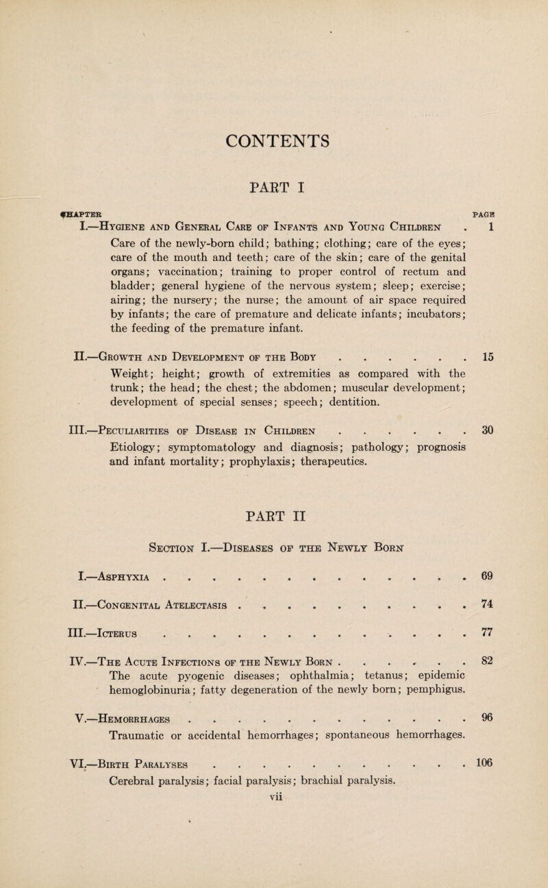 CONTENTS PART I CHAPTER PAGE I.—Hygiene and General Care of Infants and Young Children . 1 Care of the newly-born child; bathing; clothing; care of the eyes; care of the mouth and teeth; care of the skin; care of the genital organs; vaccination; training to proper control of rectum and bladder; general hygiene of the nervous system; sleep; exercise; airing; the nursery; the nurse; the amount of air space required by infants; the care of premature and delicate infants; incubators; the feeding of the premature infant. II.—Growth and Development of the Body.15 Weight; height; growth of extremities as compared with the trunk; the head; the chest; the abdomen; muscular development; development of special senses; speech; dentition. III.—Peculiarities of Disease in Children ...... 30 Etiology; symptomatology and diagnosis; pathology; prognosis and infant mortality; prophylaxis; therapeutics. PART II Section I.-—Diseases op the Newly Born I.—Asphyxia ............. 69 II.—Congenital Atelectasis .......... 74 III.—Icterus ............. 77 IY.—The Acute Infections of the Newly Born ...... 82 The acute pyogenic diseases; ophthalmia; tetanus; epidemic hemoglobinuria; fatty degeneration of the newly born; pemphigus. V.—Hemorrhages.96 Traumatic or accidental hemorrhages; spontaneous hemorrhages. VI.—Birth Paralyses.106 it Cerebral paralysis; facial paralysis; brachial paralysis.