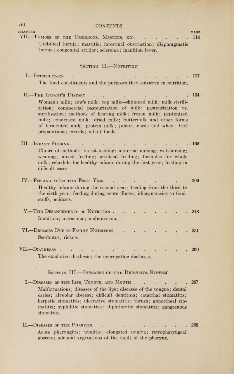 CHAPTER PAGE VII.—Tumors of the Umbilicus, Mastitis, etc..114 Umbilical hernia; mastitis; intestinal obstruction; diaphragmatic hernia; congenital stridor; sclerema; inanition fever. Section II.—Nutrition I.—Introductory.127 The food constituents and the purposes they subserve in nutrition. II.—The Infant’s Dietary.134 Woman’s milk; cow’s milk; top milk—skimmed milk; milk sterili¬ zation; commercial pasteurization of milk; pasteurization vs. sterilization; methods of heating milk; frozen milk; peptonized milk; condensed milk; dried milk; buttermilk and other forms of fermented milk; protein milk; junket, curds and whey; beef preparations; cereals; infant foods. III. —Infant Feeding.165 Choice of methods; breast feeding; maternal nursing; wet-nursing; weaning; mixed feeding; artificial feeding; formulas for whole milk; schedule for healthy infants during the first year; feeding in difficult cases. IV. —Feeding after the First Year.209 Healthy infants during the second year; feeding from the third to the sixth year; feeding during acute illness; idiosyncrasies to food¬ stuffs; acidosis. V.—The Derangements of Nutrition ........ 218 Inanition; marasmus; malnutrition. VI.—Diseases Due to Faulty Nutrition ..231 Scorbutus; rickets. VII.—Diatheses.260 The exudative diathesis; the neuropathic diathesis. Section III.—Diseases of the Digestive System I.—Diseases of the Lips, Tongue, and Mouth.267 Malformations; diseases of the lips; diseases of the tongue; dental caries; alveolar abscess; difficult dentition; catarrhal stomatitis; herpetic stomatitis; ulcerative stomatitis; thrush; gonorrheal sto¬ matitis; syphilitic stomatitis; diphtheritic stomatitis; gangrenous stomatitis. II.—Diseases of the Pharynx.288 Acute pharyngitis; uvulitis; elongated uvulva; retropharyngeal abscess; adenoid vegetations of the vault of the pharynx.
