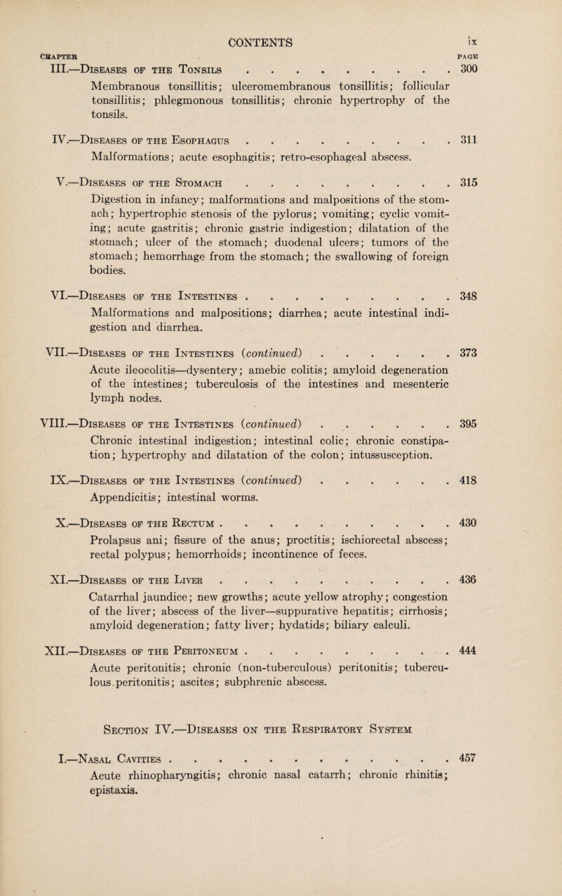 CHAPTER PAGE III.—Diseases of the Tonsils ......... 300 Membranous tonsillitis; ulceromembranous tonsillitis; follicular tonsillitis; phlegmonous tonsillitis; chronic hypertrophy of the tonsils. IV. —Diseases of the Esophagus.311 Malformations; acute esophagitis; retro-esophageal abscess. V. —Diseases of the Stomach.. 315 Digestion in infancy; malformations and malpositions of the stom¬ ach; hypertrophic stenosis of the pylorus; vomiting; cyclic vomit¬ ing; acute gastritis; chronic gastric indigestion; dilatation of the stomach; ulcer of the stomach; duodenal ulcers; tumors of the stomach; hemorrhage from the stomach; the swallowing of foreign bodies. VI.—Diseases of the Intestines.348 Malformations and malpositions; diarrhea; acute intestinal indi¬ gestion and diarrhea. VII.—Diseases of the Intestines (continued).373 Acute ileocolitis—dysentery; amebic colitis; amyloid degeneration of the intestines; tuberculosis of the intestines and mesenteric lymph nodes. VIII.—Diseases of the Intestines (continued).395 Chronic intestinal indigestion; intestinal colic; chronic constipa¬ tion; hypertrophy and dilatation of the colon; intussusception. IX.—Diseases of the Intestines (continued) ...... 418 Appendicitis; intestinal worms. X.—Diseases of the Rectum.. 430 Prolapsus ani; fissure of the anus; proctitis; ischiorectal abscess; rectal polypus; hemorrhoids; incontinence of feces. XI.—Diseases of the Liver.436 Catarrhal jaundice; new growths; acute yellow atrophy; congestion of the liver; abscess of the liver—suppurative hepatitis; cirrhosis; amyloid degeneration; fatty liver; hydatids; biliary calculi. XII.—Diseases of the Peritoneum.. 444 Acute peritonitis; chronic (non-tuberculous) peritonitis; tubercu- lousperitonitis; ascites; subphrenic abscess. Section IV.—Diseases on the Respiratory System I.—Nasal Cavities ............ 457 Acute rhinopharyngitis; chronic nasal catarrh; chronic rhinitis; epistaxis.