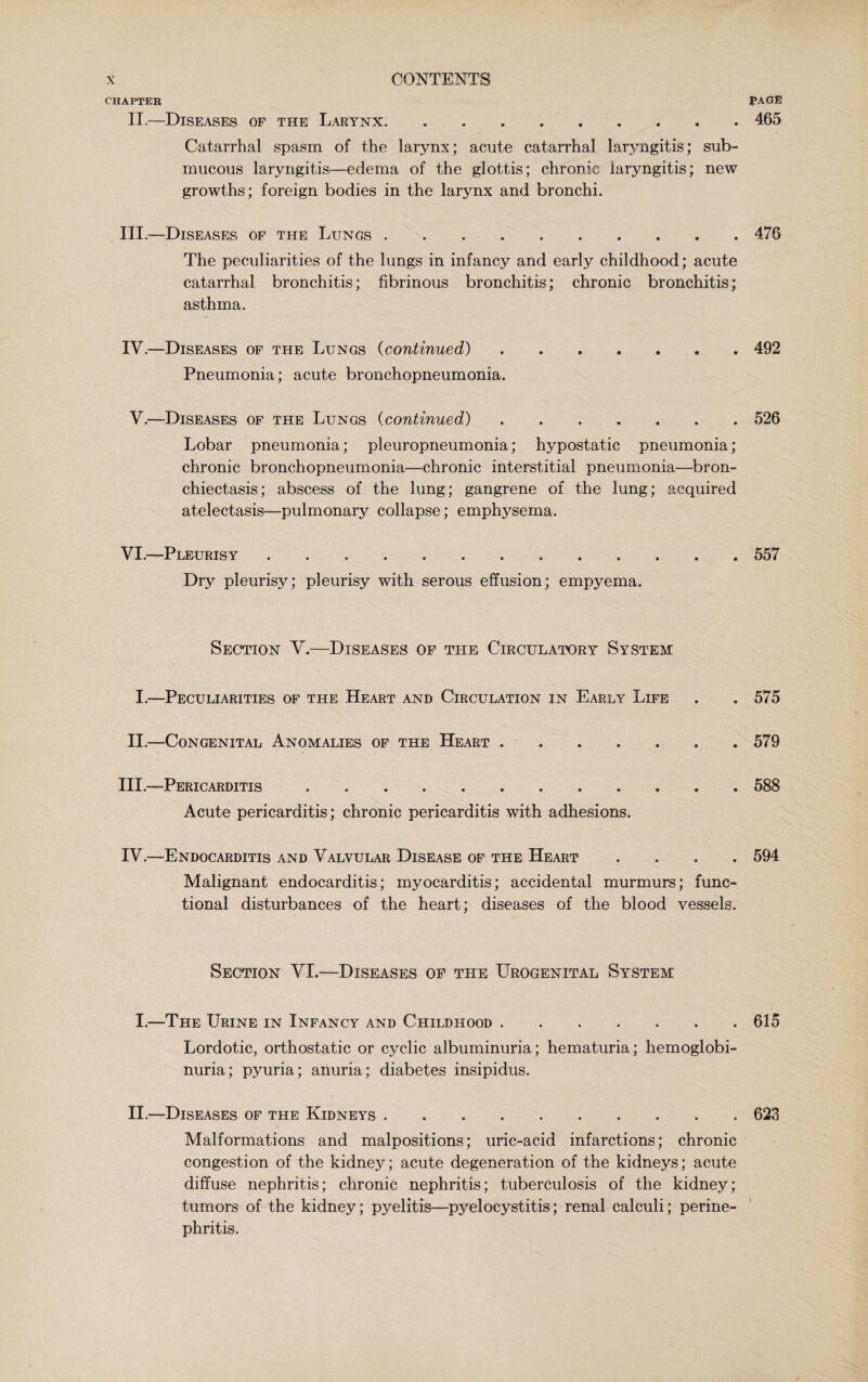 CHAPTER PAGE II.—Diseases of the Larynx.465 Catarrhal spasm of the larynx; acute catarrhal laryngitis; sub¬ mucous laryngitis—edema of the glottis; chronic laryngitis; new growths; foreign bodies in the larynx and bronchi. III. —Diseases of the Lungs.476 The peculiarities of the lungs in infancy and early childhood; acute catarrhal bronchitis; fibrinous bronchitis; chronic bronchitis; asthma. IV. —Diseases of the Lungs (continued) ....... 492 Pneumonia; acute bronchopneumonia. V.—Diseases of the Lungs (continued).526 Lobar pneumonia; pleuropneumonia; hypostatic pneumonia; chronic bronchopneumonia—chronic interstitial pneumonia—bron¬ chiectasis; abscess of the lung; gangrene of the lung; acquired atelectasis—pulmonary collapse; emphysema. VI.—Pleurisy.. .557 Dry pleurisy; pleurisy with serous effusion; empyema. Section V.—Diseases of the Circulatory System I.—Peculiarities of the Heart and Circulation in Early Life . . 575 II.—Congenital Anomalies of the Heart . .579 III. —Pericarditis.588 Acute pericarditis; chronic pericarditis with adhesions. IV. —Endocarditis and Valvular Disease of the Heart .... 594 Malignant endocarditis; myocarditis; accidental murmurs; func¬ tional disturbances of the heart; diseases of the blood vessels. Section VI.—Diseases of the Urogenital System I.—The Urine in Infancy and Childhood.615 Lordotic, orthostatic or cyclic albuminuria; hematuria; hemoglobi¬ nuria; pyuria; anuria; diabetes insipidus. II.—Diseases of the Kidneys.623 Malformations and malpositions; uric-acid infarctions; chronic congestion of the kidney; acute degeneration of the kidneys; acute diffuse nephritis; chronic nephritis; tuberculosis of the kidney; tumors of the kidney; pyelitis—pyelocystitis; renal calculi; perine¬ phritis.