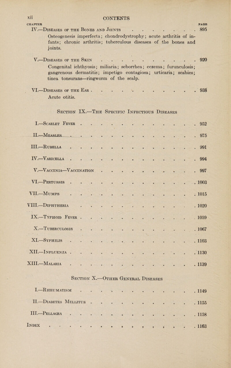 XU CONTENTS CHAPTER PAGE IV— Diseases of the Bones and Joints.895 Osteogenesis imperfecta; chondrodystrophy; acute arthritis of in¬ fants; chronic arthritis; tuberculous diseases of the bones and joints. N 5 J ' . ~ V.—Diseases of the Skin.920 Congenital ichthyosis; miliaria; seborrhea; eczema; furunculosis; gangrenous dermatitis; impetigo contagiosa; urticaria; scabies; tinea tonsurans—ringworm of the scalp. VI.—Diseases of the Ear.938 Acute otitis. Section IX.—The Specific Infectious Diseases I.—Scarlet Fever . 952 II—Measles.975 III. —Rubella.991 IV. —Varicella.994 V.—Vaccinia—Vaccination ....... 997 VI.—Pertussis. 1003 VII.—Mumps. 1015 VIII.—Diphtheria. 1020 IX.—Typhoid Fever ..1059 X.—Tuberculosis. 1067 ' ■ l • fv ... . * ' —. XI.—Syphilis.... .1103 XII.—Influenza. .1130 XIII.—Malaria.1139 Section X.—Other General Diseases I.—Rheumatism ..1149 II.—Diabetes Mellitus . . . . . . . . . . .1155 III.—Pellagra .. 1158 Index .. 1163