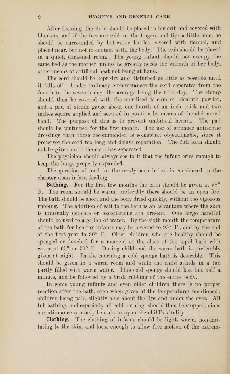 After dressing, the child should be placed in his crib and covered with blankets, and if the feet are cold, or the fingers and lips a little blue, he should be surrounded by hot-water bottles covered with flannel, and placed near, but not in contact with, the body. The crib should be placed in a quiet, darkened room. The young infant should not occupy the same bed as the mother, unless he greatly needs the warmth of her body, other means of artificial heat not being at hand. The cord should be kept dry and disturbed as little as possible until it falls off. Under ordinary circumstances the cord separates from the fourth to the seventh day, the average being the fifth day. The stump should then be covered with the sterilized talcum or bismuth powder, and a pad of sterile gauze about one-fourth of an inch thick and two inches square applied and secured in position by means of the abdominal band. The purpose of this is to prevent umbilical hernia. The pad should be continued for the first month. The use of stronger antiseptic dressings than those recommended is somewhat objectionable, since it preserves the cord too long and delays separation. The full bath should not be given until the cord has separated. The physician should always see to it that the infant cries enough to keep the lungs properly expanded. The question of food for the newly-born infant is considered in the chapter upon infant feeding. Bathing.—For the first few months the bath should be given at 98° F. The room should be warm, preferably there should be an open fire. The bath should be short and the body dried quickly, without too vigorous rubbing. The addition of salt to the bath is an advantage where the skin is unusually delicate or excoriations are present. One large handful should be used to a gallon of water. By the sixth month the temperature of the bath for healthy infants may be lowered to 95° F., and by the end of the first year to 90° F. Older children who are healthy should be sponged or douched for a moment at the close of the tepid bath with water at 65° or 70° F. During childhood the warm bath is preferably given at night. In the morning a cold sponge bath is desirable. This should be given in a warm room and while the child stands in a tub partly filled with warm water. This cold sponge should last but half a minute, and be followed by a brisk rubbing of the entire body. In some young infants and even older children there is no proper reaction after the bath, even when given at the temperatures mentioned; children being pale, slightly blue about the lips and under the eyes. All tub bathing, and especially all cold bathing, should then be stopped, since a continuance can only be a drain upon the child’s vitality. Clothing .—The clothing of infants should be light, warm, non-irri¬ tating to the skin, and loose enough to allow free motion of the extrem-