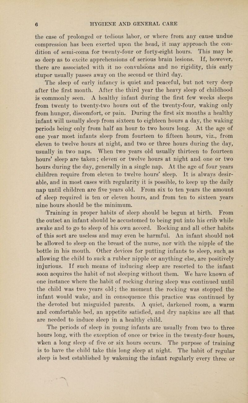 the case of prolonged or tedious labor, or where from any cause undue compression has been exerted upon the head, it may approach the con¬ dition of semi-coma for twenty-four or forty-eight hours. This may be so deep as to excite apprehensions of serious brain lesions. If, however, there are associated with it no convulsions and no rigidity, this early stupor usually passes away on the second or third day. The sleep of early infancy is quiet and peaceful, but not very deep after the first month. After the third year the heavy sleep of childhood is commonly seen. A healthy infant during the first few wreeks sleeps from twenty to twenty-two hours out of the twenty-four, waking only from hunger, discomfort, or pain. During the first six months a healthy infant will usually sleep from sixteen to eighteen hours a day, the waking periods being only from half an hour to two hours long. At the age of one year most infants sleep from fourteen to fifteen hours, viz., from eleven to twelve hours at night, and two or three hours during the day, usually in two naps. When two years old usually thirteen to fourteen hours’ sleep are taken; eleven or twelve hours at night and one or two hours during the day, generally in a single nap. At the age of four years children require from eleven to twelve hours’ sleep. It is always desir¬ able, and in most cases with regularity it is possible, to keep up the daily nap until children are five years old. From six to ten years the amount of sleep required is ten or eleven hours, and from ten to sixteen years nine hours should be the minimum. Training in proper habits of sleep should be begun at birth. From the outset an infant should be accustomed to being put into his crib while aw^ake and to go to sleep of his own accord. Rocking and all other habits of this sort are useless and may even be harmful. An infant should not be allowed to sleep on the breast of the nurse, nor with the nipple of the bottle in his mouth. Other devices for putting infants to sleep, such as allowing the child to suck a rubber nipple or anything else, are positively injurious. If such means of inducing sleep are resorted to the infant soon acquires the habit of not sleeping without them. We have known of one instance where the habit of rocking during sleep was continued until the child was two years old; the moment the rocking was stopped the infant would wake, and in consequence this practice was continued by the devoted but misguided parents. A quiet, darkened room, a warm and comfortable bed, an appetite satisfied, and dry napkins are all that are needed to induce sleep in a healthy child. The periods of sleep in young infants are usually from two to three hours long, with the exception of once or twice in the twenty-four hours, when a long sleep of five or six hours occurs. The purpose of training is to have the child take this long sleep at night. The habit of regular sleep is best established by wakening the infant regularly every three or