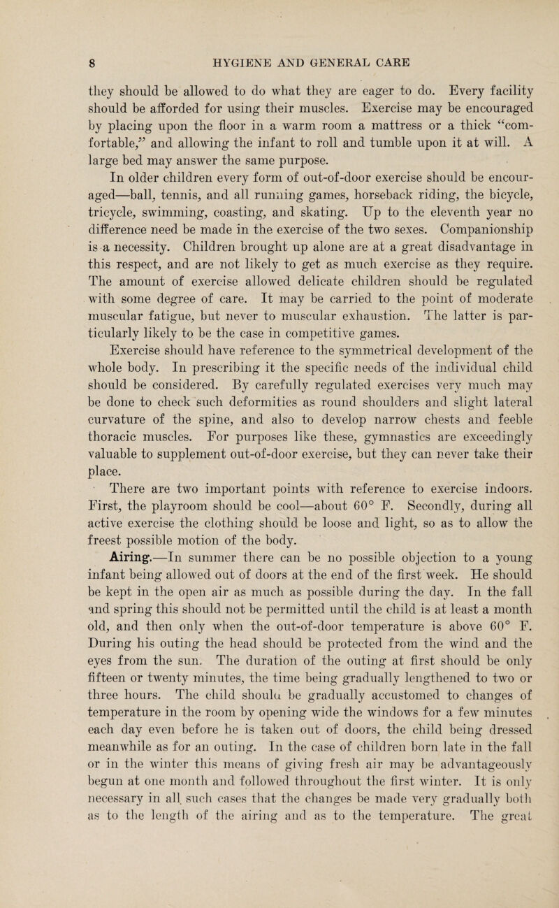 they should be allowed to do what they are eager to do. Every facility should be afforded for using their muscles. Exercise may be encouraged by placing upon the floor in a warm room a mattress or a thick “com¬ fortable/’ and allowing the infant to roll and tumble upon it at will. large bed may answer the same purpose. In older children every form of out-of-door exercise should be encour¬ aged—ball, tennis, and all running games, horseback riding, the bicycle, tricycle, swimming, coasting, and skating. Up to the eleventh year no difference need be made in the exercise of the two sexes. Companionship is a necessity. Children brought up alone are at a great disadvantage in this respect, and are not likely to get as much exercise as they require. The amount of exercise allowed delicate children should be regulated with some degree of care. It may be carried to the point of moderate muscular fatigue, but never to muscular exhaustion. The latter is par¬ ticularly likely to be the case in competitive games. Exercise should have reference to the symmetrical development of the whole body. In prescribing it the specific needs of the individual child should be considered. By carefully regulated exercises very much may be done to check such deformities as round shoulders and slight lateral curvature of the spine, and also to develop narrow chests and feeble thoracic muscles. For purposes like these, gymnastics are exceedingly valuable to supplement out-of-door exercise, but they can never take their place. There are two important points with reference to exercise indoors. First, the playroom should be cool—about 60° F. Secondly, during all active exercise the clothing should be loose and light, so as to allow the freest possible motion of the body. Airing.—In summer there can be no possible objection to a young infant being allowed out of doors at the end of the first week. He should be kept in the open air as much as possible during the day. In the fall and spring this should not be permitted until the child is at least a month old, and then only when the out-of-door temperature is above 60° F. During his outing the head should be protected from the wind and the eyes from the sun. The duration of the outing at first should be only fifteen or twenty minutes, the time being gradually lengthened to two or three hours. The child shoulu be gradually accustomed to changes of temperature in the room by opening wide the windows for a few minutes each day even before he is taken out of doors, the child being dressed meanwhile as for an outing. In the case of children born late in the fall or in the winter this means of giving fresh air may be advantageously begun at one month and followed throughout the first winter. It is only necessary in all such cases that the changes be made very gradually both as to the length of the airing and as to the temperature. The great