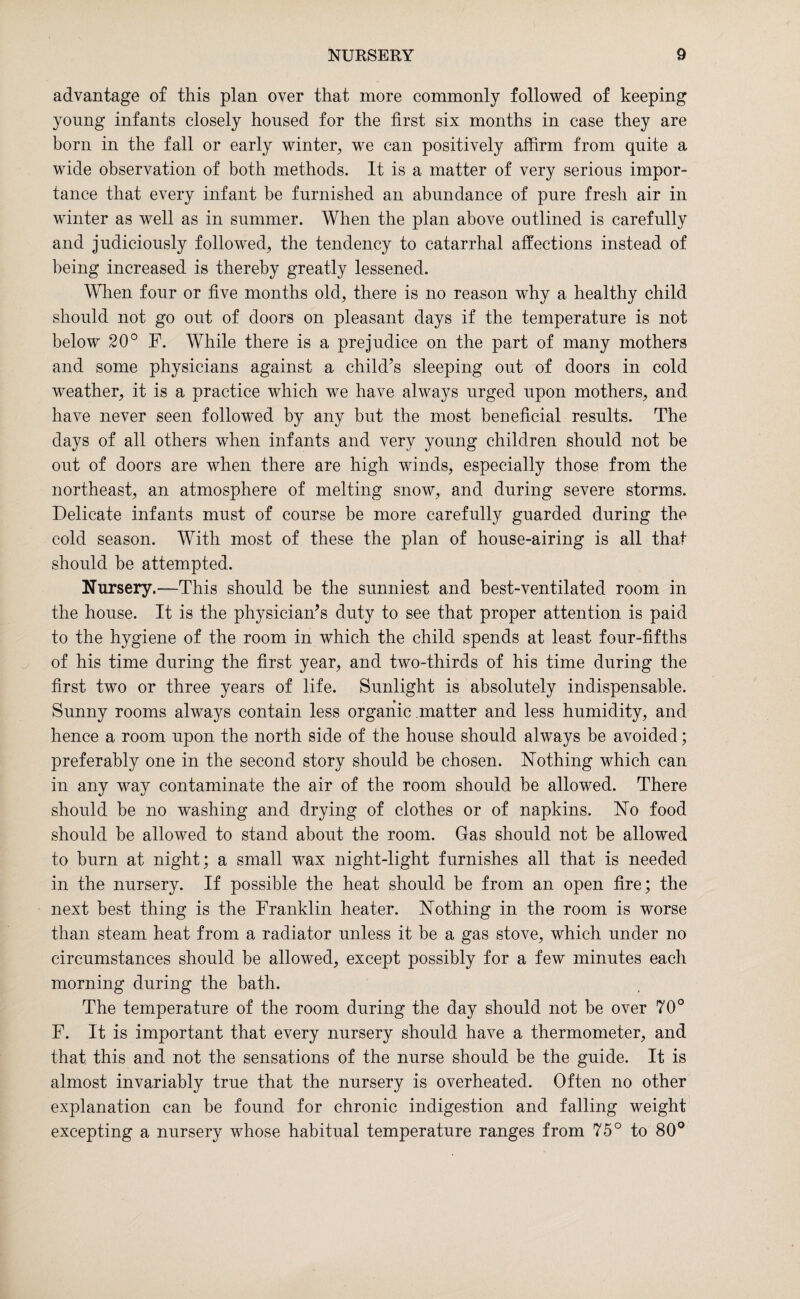 advantage of this plan over that more commonly followed of keeping young infants closely housed for the first six months in case they are born in the fall or early winter, we can positively affirm from quite a wide observation of both methods. It is a matter of very serious impor¬ tance that every infant be furnished an abundance of pure fresh air in winter as well as in summer. When the plan above outlined is carefully and judiciously followed, the tendency to catarrhal affections instead of being increased is thereby greatly lessened. When four or five months old, there is no reason why a healthy child should not go out of doors on pleasant days if the temperature is not below 20° F. While there is a prejudice on the part of many mothers and some physicians against a child’s sleeping out of doors in cold weather, it is a practice which we have always urged upon mothers, and have never seen followed by any but the most beneficial results. The days of all others wdien infants and very young children should not be out of doors are when there are high winds, especially those from the northeast, an atmosphere of melting snow, and during severe storms. Delicate infants must of course be more carefully guarded during the cold season. With most of these the plan of house-airing is all that should be attempted. Nursery.—This should be the sunniest and best-ventilated room in the house. It is the physician’s duty to see that proper attention is paid to the hygiene of the room in which the child spends at least four-fifths of his time during the first year, and two-thirds of his time during the first two or three years of life. Sunlight is absolutely indispensable. Sunny rooms always contain less organic matter and less humidity, and hence a room upon the north side of the house should always be avoided; preferably one in the second story should be chosen. Nothing which can in any way contaminate the air of the room should be allowed. There should be no washing and drying of clothes or of napkins. No food should be allowed to stand about the room. Gas should not be allowed to burn at night; a small wax night-light furnishes all that is needed in the nursery. If possible the heat should be from an open fire; the next best thing is the Franklin heater. Nothing in the room is worse than steam heat from a radiator unless it be a gas stove, which under no circumstances should be allowed, except possibly for a few minutes each morning during the bath. The temperature of the room during the day should not be over 70° F. It is important that every nursery should have a thermometer, and that this and not the sensations of the nurse should be the guide. It is almost invariably true that the nursery is overheated. Often no other explanation can be found for chronic indigestion and falling weight excepting a nursery whose habitual temperature ranges from 75° to 80°